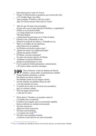 4
5

6
7

8
9

10
11
12
13

haré música para ti entre los Goyim.
Porque Tu Misericordia es grandiosa, por encima del cielo,
y Tu Verdad, llega a las nubes.
¡Seas exaltado, O Elohim, sobre los cielos!
¡Que Tu Gloria esté por sobre toda La Tierra!
¡Que los que Tú amas sean rescatados;
así que salva con tu mano derecha [Yahshúa], y respóndeme!
Elohim en su Kedushah habló,
y yo tengo alegría [en su promesa]:
"Dividiré Shejem
y determinaré las porciones en el Valle de Sukot.
Gilead es mío y Menasheh es mío,
Efrayim la ayuda de mi cabeza, y Yahudáh mi rey.
Moav es el caldero de mi esperanza;
sobre Edom tiro mi sandalia;
los Plishtim son hechos sujetos míos."
¿Quién me traerá a la ciudad fortificada?
¿Quién me guiará a Edom?
O Elohim, ¿nos has rechazado?
No sales con nuestro ejército, O Elohim.
Ayúdanos en nuestra tribulación,
porque la ayuda humana es vana.
Con la ayuda de Elohim pelearemos valientemente,
y El traerá a nada a nuestros enemigos.

109
2

3
4
5

6
7
8
9
10

312

1

Para el director. Canto de alabanza de David:
¡Elohim, a quien alabo, no permanezcas callado!
Porque hombres pecadores y astutos
han abierto sus bocas contra mí,
han hablado contra mí con lenguas astutas,
me han rodeado con palabras llenas de odio
y me han atacado sin causa.
A cambio de mi amor se volvieron mis acusadores,
pero yo continuo orando.
Ellos me pagan mal por bien
y odio por mi amor.
[Ellos dicen,] "Nombra a un pecador contra él,
y el diablo esté a su derecha.
Cuando él sea juzgado, que sea encontrado culpable,
hasta su defensa sea contada como pecado.
Sus días sean pocos,
algún otro tome su posición.
Sus hijos sean huérfanos
y su esposa una viuda.[312]
Sus hijos sean mendigos errantes,
y rastreen su pan lejos de sus casas arruinadas.

Los vv 8-9 hablan de Yahudáh de Keriot en el nivel de alusión y su traición hacia Yahshúa.

 
