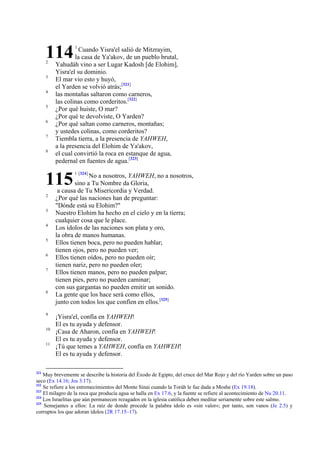 114
2
3
4
5
6
7
8

Cuando Yisra'el salió de Mitzrayim,
la casa de Ya'akov, de un pueblo brutal,
Yahudáh vino a ser Lugar Kadosh [de Elohim],
Yisra'el su dominio.
El mar vio esto y huyó,
el Yarden se volvió atrás;[321]
las montañas saltaron como carneros,
las colinas como corderitos.[322]
¿Por qué huiste, O mar?
¿Por qué te devolviste, O Yarden?
¿Por qué saltan como carneros, montañas;
y ustedes colinas, como corderitos?
Tiembla tierra, a la presencia de YAHWEH,
a la presencia del Elohim de Ya'akov,
el cual convirtió la roca en estanque de agua,
pedernal en fuentes de agua.[323]

115
2
3
4
5
6
7

8

9
10
11

321

1

1 [324]

No a nosotros, YAHWEH, no a nosotros,
sino a Tu Nombre da Gloria,
a causa de Tu Misericordia y Verdad.
¿Por qué las naciones han de preguntar:
"Dónde está su Elohim?"
Nuestro Elohim ha hecho en el cielo y en la tierra;
cualquier cosa que le place.
Los ídolos de las naciones son plata y oro,
la obra de manos humanas.
Ellos tienen boca, pero no pueden hablar;
tienen ojos, pero no pueden ver;
Ellos tienen oídos, pero no pueden oír;
tienen nariz, pero no pueden oler;
Ellos tienen manos, pero no pueden palpar;
tienen pies, pero no pueden caminar;
con sus gargantas no pueden emitir un sonido.
La gente que los hace será como ellos,
junto con todos los que confíen en ellos.[325]

¡Yisra'el, confía en YAHWEH!
El es tu ayuda y defensor.
¡Casa de Aharon, confía en YAHWEH!
El es tu ayuda y defensor.
¡Tú que temes a YAHWEH, confía en YAHWEH!
El es tu ayuda y defensor.

Muy brevemente se describe la historia del Éxodo de Egipto, del cruce del Mar Rojo y del río Yarden sobre un paso
seco (Ex 14.16; Jos 3.17).
322
Se refiere a los estremecimientos del Monte Sinai cuando la Toráh le fue dada a Moshe (Ex 19.18).
323
El milagro de la roca que producía agua se halla en Ex 17.6, y la fuente se refiere al acontecimiento de Nu 20.11.
324
Los Israelitas que aún permanecen rezagados en la iglesia católica deben meditar seriamente sobre este salmo.
325
Semejantes a ellos: La raíz de donde procede la palabra ídolo es «sin valor»; por tanto, son vanos (Je 2.5) y
corruptos los que adoran ídolos (2R 17.15–17).

 