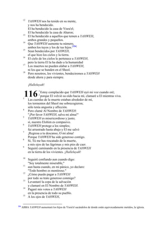 12

13
14
15
16
17
18

YAHWEH nos ha tenido en su mente,
y nos ha bendecido.
El ha bendecido la casa de Yisra'el;
El ha bendecido la casa de Aharon;
El ha bendecido a aquellos que temen a YAHWEH,
ambos grandes y pequeños.
Que YAHWEH aumente tu número,
ambos los tuyos y los de tus hijos.[326]
Sean bendecidos por YAHWEH,
el que hizo los cielos y la tierra.
El cielo de los cielos le pertenece a YAHWEH,
pero la tierra El la ha dado a la humanidad
Los muertos no pueden alabar a YAHWEH,
ni los que se hunden en el Sheol.
Pero nosotros, los vivientes, bendeciremos a YAHWEH
desde ahora y para siempre.
¡Halleluyah!

116

3

4
5
6
7
8
9

10
11
12
13
14
15

326

1

Estoy complacido que YAHWEH oyó mi voz cuando oré;
porque El volvió su oído hacia mí, clamaré a El mientras viva.
Las cuerdas de la muerte estaban alrededor de mí,
los tormentos del Sheol me sobrecogieron;
sólo tenía angustia y aflicción.
Pero clamé Al Nombre de YAHWEH:
"¡Por favor YAHWEH, salva mi alma!"
YAHWEH es misericordioso y justo;
sí, nuestro Elohim es compasivo.
YAHWEH protege a los simples;
fui arrastrado hasta abajo y El me salvó
¡Regresa a tu descanso, O mi alma!
Porque YAHWEH ha sido generoso contigo.
Sí, Tú me has rescatado de la muerte,
a mis ojos de las lágrimas y mis pies de caer.
Seguiré caminando en la presencia de YAHWEH
en la tierra de los vivientes. ¡Halleluyah!
2

Seguiré confiando aun cuando digo:
"Soy totalmente miserable,"
aun hasta cuando, en mi pánico, yo declaro:
"Todo hombre es mentiroso."
¿Cómo puedo pagar a YAHWEH
por todo su trato generoso conmigo?
Levantaré la copa de la salvación
y clamaré en El Nombre de YAHWEH.
Pagaré mis votos a YAHWEH
en la presencia de todo su pueblo.
A los ojos de YAHWEH,

ABBA YAHWEH aumentará los hijos de Yisra'el sacándolos de donde están equivocadamente metidos, la iglesia.

 