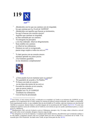 119
Alef[332]
1
2
3
4
5
6

7
8

¡Bendecidos son los que sus caminos son sin iniquidad,
los que caminan por La Toráh de YAHWEH!
¡Bendecidos son aquellos que buscan su testimonios,
los que le buscan con corazón sincero!
Aquellos que caminan en iniquidad,
no han caminado por sus caminos.
Tú entregaste tus preceptos
y nos has ordenado observar diligentemente.
Sean estables mis caminos
en observar tus ordenanzas.
Entonces no seré yo avergonzado,
puesto tengo respeto a todos tus mitzvot.[333]
Te daré gracias con un corazón sincero
mientras aprendo tus justos juicios.
¡Tus Estatutos guardaré;
no me abandones completamente!

Beit
9
10
11
12
13

332

¿Cómo puede el joven mantener puro su camino?
Por guardarlo de acuerdo a Tu Palabra.[334]
Te busco con todo mi corazón;
no me dejes desviarme de tus mitzvot.
Escondo tus oráculos en mi corazón,
para no pecar contra ti.
¡Bendito eres Tú, O YAHWEH!
Enséñame tus ordenanzas.
Con mi boca he proclamado

Este Salmo, el más extenso de todos, es dedicado en su totalidad a la Toráh (o un sinónimo) de YAHWEH, así que
podemos ver la importancia de la Toráh, aunque los sistemas de iglesia la hayan rechazado, para ABBA es primordial.
Está exquisitamente escrito, es una verdadera obra de arte dividida en 22 estrofas, cada una comienza con una letra del
Alef-Bet en secuencia. Quizás Esdras lo escribió después de la reconstrucción del Templo (Esd 6.14, 15) como una
meditación repetitiva acerca de la belleza de la Toráh de y de la forma en que nos ayuda a permanecer puros y a crecer
en la fe y obediencia.
333
Mandamientos, Heb. mitzvah el plural es mitzvot: Ordenanza, precepto o ley. Un cargo, orden o directiva. mitzvah
deriva del verbo tzavah comandar, designar o hacerse cargo de algo.
334
Nos ahogamos en un mar de impureza. A cualquier parte donde miremos, descubriremos que la tentación conduce a
la vida impura. Limpiamos nuestra vida con el estudio diario (no sólo en Shabbat) y a conciencia de la Toráh. Y les
recuerdo que el Brit Hadashah fue dado como Toráh, así que forma parte de ella, He 8:6.

 