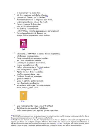 28
29
30
31
32

y meditaré en Tus maravillas.
Me desvanezco de ansiedad y aflicción;
renueva mis fuerzas con Tu Palabra.[340]
Mantén el camino de la iniquidad lejos de mí,
y sé misericordioso a mí con Tu Toráh.
Escogí el camino de la verdad,
y no he olvidado tus juicios.
Me aferro a Tu instrucción;
¡YAHWEH, no permitas que sea puesto en vergüenza!
Correré por el camino de Tus mitzvot,
porque Tú has ampliado mi entendimiento.

Hei
33
34
35
36
37
38
39
40

Enséñame, O YAHWEH, el camino de Tus ordenanzas;
y lo buscaré continuamente.
Dame entendimiento; entonces guardaré
Tu Toráh con todo mi corazón.
Guíame por la senda de Tus mitzvot,
porque tomo placer en ello.
Inclina mi corazón hacia Tus instrucciones
y no hacia ganancia egoísta.[341]
Aparta mis ojos de las vanidades;
con Tus caminos, dame vida.
Confirma Tu oráculo a tu siervo,
que él te tema a ti.
Quita el reproche que me espanta,
pues Tus juicios son buenos.
Mira cuanto anhelo por Tus mandamientos;
en Tu justicia, ¡dame vida!

Vav
41
42

340

Que Tu misericordia venga a mí, O YAHWEH,
Tu Salvación, de acuerdo a Tu Palabra;
rediré una respuesta para aquellos que me reprochan;

YAHWEH no solo proporciona las instrucciones y los principios, sino que El viene personalmente todos los días a
donde estamos para ayudarnos a vivir de acuerdo con Su Toráh.
341
Para la mayoría el dinero es un dios. No piensan demasiado en otra cosa. El dinero se ha vuelto tan importante para
algunos, que harían casi cualquier cosa para obtenerlo. Pero mucho más valiosa que la riqueza es la obediencia a
YAHWEH, debido a que es más un tesoro celestial que uno terrenal (Lu 12.33). Haz tuya la oración del salmista, pídele
a YAHWEH que te ayude a preferir la obediencia antes que el dinero, a la larga será para tu propio beneficio.

 
