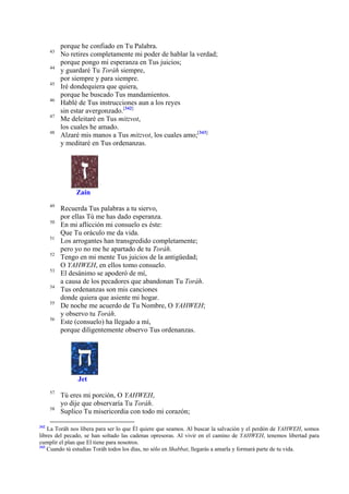 43
44
45
46
47
48

porque he confiado en Tu Palabra.
No retires completamente mi poder de hablar la verdad;
porque pongo mi esperanza en Tus juicios;
y guardaré Tu Toráh siempre,
por siempre y para siempre.
Iré dondequiera que quiera,
porque he buscado Tus mandamientos.
Hablé de Tus instrucciones aun a los reyes
sin estar avergonzado.[342]
Me deleitaré en Tus mitzvot,
los cuales he amado.
Alzaré mis manos a Tus mitzvot, los cuales amo;[343]
y meditaré en Tus ordenanzas.

Zain
49
50
51
52
53
54
55
56

Recuerda Tus palabras a tu siervo,
por ellas Tú me has dado esperanza.
En mi aflicción mi consuelo es éste:
Que Tu oráculo me da vida.
Los arrogantes han transgredido completamente;
pero yo no me he apartado de tu Toráh.
Tengo en mi mente Tus juicios de la antigüedad;
O YAHWEH, en ellos tomo consuelo.
El desánimo se apoderó de mí,
a causa de los pecadores que abandonan Tu Toráh.
Tus ordenanzas son mis canciones
donde quiera que asiente mi hogar.
De noche me acuerdo de Tu Nombre, O YAHWEH;
y observo tu Toráh.
Este (consuelo) ha llegado a mí,
porque diligentemente observo Tus ordenanzas.

Jet
57
58

342

Tú eres mi porción, O YAHWEH,
yo dije que observaría Tu Toráh.
Suplico Tu misericordia con todo mi corazón;

La Toráh nos libera para ser lo que Él quiere que seamos. Al buscar la salvación y el perdón de YAHWEH, somos
libres del pecado, se han soltado las cadenas opresoras. Al vivir en el camino de YAHWEH, tenemos libertad para
cumplir el plan que El tiene para nosotros.
343
Cuando tú estudias Toráh todos los días, no sólo en Shabbat, llegarás a amarla y formará parte de tu vida.

 
