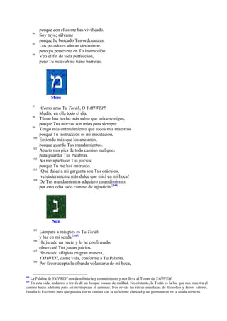 94
95
96

porque con ellas me has vivificado.
Soy tuyo; sálvame
porque he buscado Tus ordenanzas.
Los pecadores añoran destruirme,
pero yo persevero en Tu instrucción.
Veo el fin de toda perfección,
pero Tu mitzvah no tiene barreras.

Mem
97
98
99
100
101
102
103
104

¡Cómo amo Tu Toráh, O YAHWEH!
Medito en ella todo el día.
Tú me has hecho más sabio que mis enemigos,
porque Tus mitzvot son míos para siempre.
Tengo más entendimiento que todos mis maestros
porque Tu instrucción es mi meditación,
Entiendo más que los ancianos,
porque guardo Tus mandamientos.
Aparto mis pies de todo camino maligno,
para guardar Tus Palabras.
No me aparto de Tus juicios,
porque Tú me has instruido.
¡Qué dulce a mi garganta son Tus oráculos,
verdaderamente más dulce que miel en mi boca!
De Tus mandamientos adquiero entendimiento;
por esto odio todo camino de injusticia.[344]

Nun
105
106
107
108

344

Lámpara a mis pies es Tu Toráh
y luz en mi senda.[345]
He jurado un pacto y lo he confirmado,
observaré Tus justos juicios.
He estado afligido en gran manera,
YAHWEH, dame vida, conforme a Tu Palabra.
Por favor acepta la ofrenda voluntaria de mi boca,

La Palabra de YAHWEH nos da sabiduría y conocimiento y nos lleva al Temor de YAHWEH.
En esta vida, andamos a través de un bosque oscuro de maldad. No obstante, la Toráh es la luz que nos muestra el
camino hacia adelante para así no tropezar al caminar. Nos revela las raíces enredadas de filosofías y falsos valores.
Estudia la Escritura para que puedas ver tu camino con la suficiente claridad y así permanecer en la senda correcta.
345

 