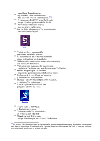 125
126
127
128

y enséñame Tus ordenanzas.
Soy tu siervo; dame entendimiento,
para así poder conocer Tu instrucción.[347]
El tiempo para YAHWEH actuar ha llegado;
porque ellos han quebrantando Tu Toráh.
Por lo tanto yo amo Tus mitzvot,
más que el oro, o el topacio.
Por eso dirijo mis pasos por Tus mandamientos;
odio todo camino injusto.

Pei
129
130
131
132
133
134
135
136

Tu instrucción es una maravilla,
por esto mi alma la ha buscado.
La manifestación de Tu Palabra alumbrará;
dando instrucción a los descuidados.
Mi boca está completamente abierta mientras suspiro
con anhelo por Tus mitzvot.
Vuélvete a mí y muéstrame Tu misericordia,
conforme a Tus juicios para aquellos que aman Tu Nombre.
Ordena mis pasos por Tus Palabras;
no permitas que ninguna iniquidad domine en mí.
Redímeme de la opresión de los humanos,
y observaré Tus mandamientos.
Haz que Tu Rostro resplandezca sobre tu siervo,
y enséñame Tus ordenanzas.
Ríos de lágrimas fluyen de mis ojos
porque no observé Tu Toráh.

Tzadik
137
138
139

347

Tú eres justo, O YAHWEH;
y Tus juicios son rectos
Tú has ordenado Tus instrucciones
en justicia y gran fidelidad.
Mi celo me está destruyendo,
porque mis enemigos han olvidado Tus Palabras.

La fe cobra vida cuando aplicamos las Escrituras a las tareas y preocupaciones diarias. Necesitamos entendimiento
para discernir y también el deseo de aplicar las Escrituras donde necesitamos ayuda. La Toráh es como una medicina:
solo actúa cuando la aplicamos en las áreas afectadas.

 