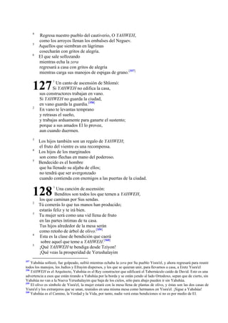 4
5
6

Regresa nuestro pueblo del cautiverio, O YAHWEH,
como los arroyos llenan los embalses del Neguev.
Aquellos que siembran en lágrimas
cosecharán con gritos de alegría.
El que sale sollozando
mientras echa la zera
regresará a casa con gritos de alegría
mientras carga sus manojos de espigas de grano.[357]

127
2

3
4
5

Un canto de ascensión de Shlomó:
Si YAHWEH no edifica la casa,
sus constructores trabajan en vano.
Si YAHWEH no guarda la ciudad,
en vano guarda la guardia.[358]
En vano te levantas temprano
y retrasas el sueño,
y trabajas arduamente para ganarte el sustento;
porque a sus amados El lo provee,
aun cuando duermen.

Los hijos también son un regalo de YAHWEH;
el fruto del vientre es una recompensa.
Los hijos de los marginados
son como flechas en mano del poderoso.
Bendecido es el hombre
que ha llenado su aljaba de ellos;
no tendrá que ser avergonzado
cuando contienda con enemigos a las puertas de la ciudad.

128
2
3

4
5

357

1

1

Una canción de ascensión:
Benditos son todos los que temen a YAHWEH,
los que caminan por Sus sendas.
Tú comerás lo que tus manos han producido;
estarás feliz y te irá bien.
Tu mujer será como una vid llena de fruto
en las partes íntimas de tu casa.
Tus hijos alrededor de la mesa serán
como retoño de árbol de olivo.[359]
Esta es la clase de bendición que caerá
sobre aquel que teme a YAHWEH.[360]
¡Qué YAHWEH te bendiga desde Tziyon!
¡Qué veas la prosperidad de Yerushalayim

Yahshúa sollozó, fue golpeado, sufrió mientras echaba la zera por Su pueblo Yisra'el, y ahora regresará para reunir
todos los manojos, los Judíos y Efrayim dispersos, y los que se quieran unir, para llevarnos a casa, a Eretz Yisra'el
358
YAHWEH es el Arquitecto, Yahshúa es el Rey constructor que edificará el Tabernáculo caído de David. Esto es una
advertencia a esos que están tirando a Yahshúa por la borda y se están yendo al lado Ortodoxo, sepan que de cierto, sin
Yahshúa no van a la Nueva Yerushalayim que baja de los cielos, sólo para abajo pueden ir sin Yahshúa.
359
El olivo es símbolo de Yisra'el, la mujer estará con la mesa llena de plantas de olivo, y éstas son las dos casas de
Yisra'el y los extranjeros que se unan, reunidos en una misma mesa como hermanos en Yisra'el. ¡Sigue a Yahshúa!
360
Yahshúa es el Camino, la Verdad y la Vida, por tanto, nadie verá estas bendiciones si no es por medio de El.

 