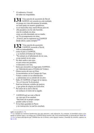 8

El redimirá a Yisra'el
de todas sus iniquidades.

131
2

3

Una canción de ascensión de David:
YAHWEH, mi corazón no está exaltado;
no pongo mi vista altivamente levantada,
no tomo parte en asuntos grandiosos,
ni en maravillas muy maravillosas para mí.
[He pecado] si no he sido humilde,
sino he exaltado mi alma
como un niño destetado con su madre,
así Tú recompensarás mi alma..
¡Yisra'el, pon tu esperanza en YAHWEH
desde ahora y para siempre![365]

132
2
3
4

5
6
7
8
9
10

11

12

1

1

Una canción de ascensión:
YAHWEH, recuerda a David,
toda su mansedumbre,
como él juró a YAHWEH,
y se inclinó al Elohim de Ya'akov.
"No entraré en el tabernáculo de mi casa,
ni me meteré en mi cama.
No daré sueño a mis ojos,
ni aun cerrar mis pestañas,
ni descanso a mi sien,
hasta que encuentre un lugar para YAHWEH,
un Tabernáculo para el Elohim de Ya'akov.
Oímos acerca de esto en Efrat,
lo encontramos en los Campos de Yaar.
Vamos a entrar en sus tabernáculos
y adoraremos en su estrado de sus pies.
Sube, O YAHWEH, al lugar de tu reposo,
Tú y el Arca de Tu Kedushah.
Sean tus kohanim vestidos de justicia;
y que griten de alegría tus Kadoshim.
Por amor de tu siervo David,
no rechaces el rostro de tu ungido.
YAHWEH juró un voto a David
un voto que El no anulará:
"Del fruto de tu propio cuerpo
pondré sobre tu trono.
Si tus hijos guardan mi Pacto
y mi instrucción, la cual les enseñaré,

todos sus pecados (v. 8).
365
La vanidad nos mantiene hambrientos por más atención y más adoración. En contraste, la humildad coloca a los
demás en primer lugar y nos alegra que YAHWEH dirija nuestra vida. Esta actitud humilde es destacada por Shaúl (Ro
12.16). La única descripción que Yahshúa hizo de sí mismo, como alguien «manso y humilde de corazón», aparece en
Mt 11.29.

 