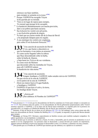13
14
15
16
17
18

entonces sus hijos también,
para siempre se sentarán en tu trono."[366]
Porque YAHWEH ha escogido Tziyon
la ha querido por su morada.
"Este es mi lugar de reposo para siempre,
Yo moraré aquí porque la he escogido.
La bendeciré abundantemente con mucha provisión,
daré a sus pobres pan hasta saciarse.
Sus kohanim los vestiré con salvación,
y sus Kadoshim gritarán de alegría.
Yo haré que un cuerno retoñe allí de la línea de David
y he preparado lámpara para mi ungido.
A sus enemigos los vestiré con vergüenza,
pero sobre El mi Kedushah florecerá."[367]

133
2

3

Una canción de ascensión de David:
O ves, que bueno y placentero es
que los hermanos vivan juntos en armonía.[368]
Es como aceite fragante sobre la cabeza
que fluye descendiendo sobre la barba,
sobre la barba de Aharon,
y baja hasta los Tzitziyot de sus vestiduras.
Es como rocío de Hermon
que desciende sobre las montañas de Tziyon,
pues allí YAHWEH ordenó
la bendición de vida eterna.[369]

134
2
3

1

Una canción de ascensión:
Vengan, bendigan a YAHWEH, todos ustedes siervos de YAHWEH,
los que sirven en la casa de YAHWEH,
en los patios de la casa de YAHWEH.
Alcen sus manos hacia el Lugar Kadosh,
y bendigan a YAHWEH.
YAHWEH, El que hizo el cielo y la tierra,
los bendiga desde Tziyon.

135
366

1

1

¡Haleluyah!
¡Den alabanza Al Nombre de YAHWEH![370]

Esta promesa (vv 11-12) de que los descendientes de David se sentarían en el trono para siempre se encuentra en
2S 7.8–29. Esta promesa tenía dos partes: (1) los descendientes de David gobernarían perpetuamente sobre Yisra'el
mientras siguieran a YAHWEH, y (2) la línea real de David nunca terminaría. La segunda parte de la promesa era
incondicional y se cumplió en Yahshúa Ha Mashíaj, hijo de David, que reinará para siempre.
367
Salomón, el hijo de David, fue en efecto un rey glorioso (1R 3.10–14). Sin embargo, estos versos miran más allá,
hasta otro descendiente de David, Yahshúa Ha Mashíaj (Mt 1.17). El poder, la majestad y la gloria del Mesías durarán
para siempre.
368
Hermano, aji Strong #251: Hermano, especialmente un familiar cercano, pero también cualquier compañero. Se
refiere igualmente a un acompañante o compatriota.
369
David declaró que la armonía es deliciosa y buena. Es triste y lamentable, pero la armonía no predomina ni en el
mundo ni en las congregaciones. Las personas están en desacuerdo y causan división por asuntos sin importancia.
Algunos parecen deleitarse en provocar tensiones al desacreditar a otros. Los chismes y calumnias son muy comunes.
370
¡Otra prueba que es al Nombre de YAHWEH que tenemos que dar alabanza, no a apelativos ni sustitutos!

 