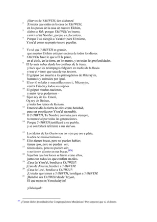 2
3
4

5
6
7

8
9
10
11

12
13
14

15
16
17
18
19
20
21

¡Siervos de YAHWEH, den alabanza!
|Ustedes que están en la casa de YAHWEH,
en los patios de la casa de nuestro Elohim,
alaben a Yah, porque YAHWEH es bueno;
canten a Su Nombre, porque es placentero,
Porque Yah escogió a Ya'akov para El mismo,
Yisra'el como su propio tesoro peculiar.
Yo sé que YAHWEH es grande,
que nuestro Elohim está por encima de todos los dioses.
YAHWEH hace lo que a El le place,
en el cielo, en la tierra, en los mares, y en todas las profundidades.
El levanta nubes desde los confines de la tierra,
y hace que los relámpagos fulguren en medio de la lluvia
y trae el viento que saca de sus tesoros.
El golpeó con muerte a los primogénitos de Mitzrayim,
humanos y animales por igual.
El envió señales y maravillas entre ti, Mitzrayim,
contra Faraón y todos sus sujetos.
El golpeó muchas naciones,
y mató reyes poderosos –
Sijon rey de los Emori,
Og rey de Bashan,
y todos los reinos de Kenaan.
Entonces dio la tierra de ellos como heredad,
para ser poseída por Yisra'el su pueblo.
O YAHWEH, Tu Nombre continúa para siempre,
tu memorial por todas las generaciones.
Porque YAHWEH justificará a su pueblo,
y se confortará referente a sus siervos.
Los ídolos de los Goyim son no más que oro y plata,
la obra de manos humanas.
Ellos tienen bocas, pero no pueden hablar;
tienen ojos, pero no pueden ver;
tienen oídos, pero no pueden oír;
y no tienen aliento en sus bocas;[371]
Aquellos que los hacen se harán como ellos,
junto con todos los que confíen en ellos.
¡Casa de Yisra'el, bendice a YAHWEH!
¡Casa de Aharon, bendice a YAHWEH!
¡Casa de Levi, bendice a YAHWEH!
¡Ustedes que temen a YAHWEH, bendigan a YAHWEH!
¡Bendito sea YAHWEH desde Tziyon,
El que mora en Yerushalayim!
¡Haleluyah!

371

¿Tienen ídolos (vanidades) las Congregaciones Mesiánicas? Por supuesto que sí, el dinero.

 