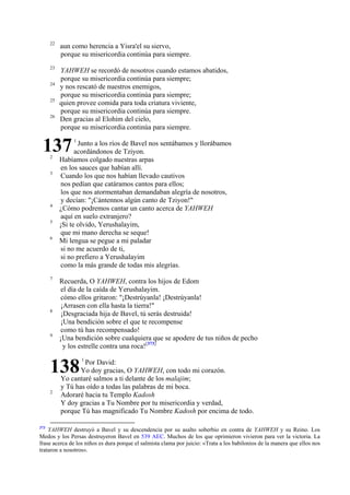 22

aun como herencia a Yisra'el su siervo,
porque su misericordia continúa para siempre.

23

YAHWEH se recordó de nosotros cuando estamos abatidos,
porque su misericordia continúa para siempre;
y nos rescató de nuestros enemigos,
porque su misericordia continúa para siempre;
quien provee comida para toda criatura viviente,
porque su misericordia continúa para siempre.
Den gracias al Elohim del cielo,
porque su misericordia continúa para siempre.

24
25
26

137
2
3

4
5
6

7

8

9

1

Junto a los ríos de Bavel nos sentábamos y llorábamos
acordándonos de Tziyon.
Habíamos colgado nuestras arpas
en los sauces que habían allí.
Cuando los que nos habían llevado cautivos
nos pedían que catáramos cantos para ellos;
los que nos atormentaban demandaban alegría de nosotros,
y decían: "¡Cántennos algún canto de Tziyon!"
¿Cómo podremos cantar un canto acerca de YAHWEH
aquí en suelo extranjero?
¡Si te olvido, Yerushalayim,
que mi mano derecha se seque!
Mi lengua se pegue a mi paladar
si no me acuerdo de ti,
si no prefiero a Yerushalayim
como la más grande de todas mis alegrías.
Recuerda, O YAHWEH, contra los hijos de Edom
el día de la caída de Yerushalayim.
cómo ellos gritaron: "¡Destrúyanla! ¡Destrúyanla!
¡Arrasen con ella hasta la tierra!"
¡Desgraciada hija de Bavel, tú serás destruida!
¡Una bendición sobre el que te recompense
como tú has recompensado!
¡Una bendición sobre cualquiera que se apodere de tus niños de pecho
y los estrelle contra una roca![373]

138
2

373

1

Por David:
Yo doy gracias, O YAHWEH, con todo mi corazón.
Yo cantaré salmos a ti delante de los malajim;
y Tú has oído a todas las palabras de mi boca.
Adoraré hacia tu Templo Kadosh
Y doy gracias a Tu Nombre por tu misericordia y verdad,
porque Tú has magnificado Tu Nombre Kadosh por encima de todo.

YAHWEH destruyó a Bavel y su descendencia por su asalto soberbio en contra de YAHWEH y su Reino. Los
Medos y los Persas destruyeron Bavel en 539 AEC. Muchos de los que oprimieron vivieron para ver la victoria. La
frase acerca de los niños es dura porque el salmista clama por juicio: «Trata a los babilonios de la manera que ellos nos
trataron a nosotros».

 