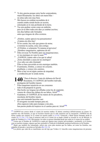 14

15

16

17
18
19
20
21
22
23
24

Te doy gracias porque estoy hecho sorprendente,
maravillosamente; tus obras son maravillas –
mi alma sabe esto muy bien.
Mis huesos no estaban escondidos de ti
cuando estaba siendo hecho en secreto,
entretejido en lo más profundo de la tierra.
Tus ojos podían verme como un embrión,
pero en tu libro todos mis días ya estaban escritos;
mis días habían sido formados
antes que ninguno de ellos existiera.
¡Elohim, cuánto aprecio tus pensamientos!
¡Cuántos de ellos hay!
Si los cuento, hay más que granos de arena;
si termino la cuenta, estoy aún contigo.
¡O Elohim, si solamente Tú mataras al perverso!
¡Hombres sanguinarios, apártense de mí!
Ellos invocan Tu Nombre para sus maquinaciones;
sí, tus enemigos en vano lo usan.[376]
¡YAHWEH, cuánto odio a los que te odian!
¡Estoy desolado a causa de tus enemigos!
¡Los odio con odio ilimitado!
Ellos se han convertido en mis enemigos también.
Examíname, Elohim, y conoce mi corazón;
pruébame, y conoce mis caminos.
Mira si hay en mí algún camino de iniquidad,
y condúceme por la senda eterna.

140
2
3
4

5

375

1

Para el director. Canto de alabanza de David:
Rescátame, O YAHWEH, del hombre malvado,
protégeme del hombre injusto.
Ellos maquinan injusticias en sus corazones
todo el día preparan la guerra.
Han hecho sus lenguas tan afiladas como las de serpiente;
veneno de víbora hay debajo de sus labios. Selah[377]
Guárdame, O YAHWEH, de las manos de los pecadores,
rescátame del hombre injusto
que está tramando hacerme caer.
El arrogante esconde trampas para mí;
ellos esparcen redes para trampas a mis pies,
han puesto piedra de tropiezo en el camino para mí. Selah[378]

YAHWEH nos conoce desde el vientre de nuestras madres. El aborto constituye definitivamente un crimen. Es
suprimir una vida humana, ya que la Escritura muestra que la vida comienza con la concepción. YAHWEH nos da
forma cuando aun estamos en el vientre de nuestra madre (v.13-16). Yirmeyah y Shaúl fueron llamados desde el
vientre (Je 1.5; Ga 1.15). Juan el inmersor saltó en el vientre de su madre cuando se escuchó la voz de Miryam, la
madre de Yahshúa (Lu 1.44). Obviamente, los niños ya poseen identidad desde que están en el vientre de sus madres.
376
Vemos que el Nombre de YAHWEH es usado por algunos para cometer perversidades y profanarlo, ya lo hemos
visto en nuestros tiempos, algunos que han sustituido la Toráh por la Kabbalah, predican hechicerías en Su Nombre.
377
Shaúl, que también fue calumniado, utilizó este verso para mostrar que los Judíos, así como los Gentiles, son
culpables de pecado y necesitan un Salvador (Ro 3.8–13).
378
Los pleitos que cada día se manifiestan son del tipo que Ya'akov 4.1 describe como maquinaciones de personas

 