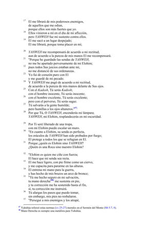 17

18
19

20
21
22
23
24
25
26
27
28

29
30

31

32
33
34
35

36
37

47
48

El me librará de mis poderosos enemigos,
de aquellos que me odian,
porque ellos son más fuertes que yo.
Ellos vinieron a mí en el día de mi aflicción,
pero YAHWEH fue mi sustento contra ellos.
El me sacó a un lugar despejado;
El me librará, porque toma placer en mí;
YAHWEH me recompensará de acuerdo a mi rectitud,
aun de acuerdo a la pureza de mis manos El me recompensará.
"Porque he guardado las sendas de YAHWEH,
no me he apartado perversamente de mi Elohim;
pues todos Sus juicios estaban ante mí,
no me distancié de sus ordenanzas.
Yo fui de corazón puro con El
y me guardé de mi pecado.
Y YAHWEH me pagó de acuerdo a mi rectitud,
de acuerdo a la pureza de mis manos delante de Sus ojos.
Con el Kadosh, Tú serás Kadosh;
con el hombre inocente, Tú serás inocente;
con el hombre excelente, Tú serás excelente;
pero con el perverso, Tú serás sagaz.
Tú salvarás a la gente humilde;
pero humillas a los ojos altaneros.[47]
Por que Tú, O YAHWEH, encenderás mi lámpara;
YAHWEH, mi Elohim, resplandecerás en mi oscuridad.
Por Ti seré liberado de una tropa,
con mi Elohim puedo escalar un muro.
"En cuanto a Elohim, su senda es perfecta,
los oráculos de YAHWEH han sido probados por fuego;
El protege a todos los que se refugian en El.
Porque ¿quién es Elohim sino YAHWEH?
¿Quién es una Roca sino nuestro Elohim?
"Elohim es quien me ciñe con fuerza;
El hace que mi senda sea recta.
El me hace ligero, con pie firme como un ciervo,
y me capacita para pararme en las alturas.
El entrena mi mano para la guerra,
y has hecho de mis brazos un arco de bronce;
"Tú me hecho seguro en mi salvación,
tu mano derecha[48] me sustenta en pie,
y tu corrección me ha sostenido hasta el fin,
sí, tu corrección me instruirá.
Tú alargas los pasos que puedo tomar,
sin embargo, mis pies no resbalaron.
"Perseguí a mis enemigos y los atrapé,

Yahshúa reforzó estas normas (vv 25-27) morales en el Sermón del Monte (Mt 5.7, 8).
Mano Derecha es siempre una metáfora para Yahshúa.

 