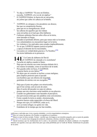 6
7

8

9
10

11
12
13

Yo dije a YAHWEH: "Tú eres mi Elohim;
escucha, YAHWEH, a la voz de mi súplica."
O YAHWEH Elohim, la fuerza de mi salvación,
mi yelmo que cubre mi cabeza en la batalla.
YAHWEH, no otorgues a los pecadores sus deseos;
haz que su conspiración fracase,
para que no se enorgullezcan; Selah
las cabezas de aquellos que me rodean
sean envueltas en el mal que ellos hablaron.
Carbones ardientes lluevan sobre ellos en la tierra,
sean lanzados al fuego,
lanzados al profundo abismo, para que nunca más se levanten.
Los calumniadores no encuentren lugar en la tierra;
los violentos y los malvados sean cazados implacablemente.
Yo sé que YAHWEH imparte justicia al pobre
y apoya el derecho de los necesitados.
Los justos en verdad darán gracias a Tu Nombre;[379]
los rectos habitarán en tu presencia.

141
2
3
4

5

6
7
8
9

1

Un Canto de alabanza de David:
¡O YAHWEH, he clamado a ti; escúchame!
Escucha mi súplica cuando te llamo.
Deja que mi oración sea como incienso delante de ti,
mis manos levantadas, como el sacrificio de la tarde.
Pon guarda sobre mi boca, O YAHWEH;
y puerta fuerte en mis labios.[380]
No dejes que mi corazón se incline a cosas malignas,
para emplear pretextos para el pecado
con hombres que son obreros de iniquidad;
guárdame de unirme con sus escogidos.[381]
Deja que el justo me golpee con misericordia,
que él me corrija; será un acto de amor.
Que el aceite del pecador no unja mi cabeza,
porque aun mis oraciones serán también en sus placeres.
Cuando sus gobernantes sean lanzados al precipicio,
[los perversos] oirán que mis palabras eran convenientes.
Como cuando la tierra es arada y desmenuzada,
nuestros huesos están esparcidos a la boca del Sheol.
Porque mis ojos, O YAHWEH, están en ti;
en ti yo tomo refugio; no quites mi vida.
Guárdame de la trampa que me han tendido,

codiciosas y malvadas que viven a nuestro alrededor, y no de conquistadores extranjeros.
379
Otra vez vemos las gracias a Su Nombre, no apelativos ni sustitutos.
380
Mejor es tener la boca cerrada, Ya'akov escribió que «la lengua es un miembro pequeño, pero se jacta de grandes
cosas» (Ya 3.5). Lashon hara (lenguaje de estiércol), calumnias, chismes, mentiras, leguaje soez.
381
David reconoce que las inclinaciones de la carne y las presiones culturales de afuera conducen a la iniquidad.
Deleites son aquellas cosas que saben bien pero que están prohibidas por la Toráh de Moshe. Simbolizan los pecados
de la carne.

 