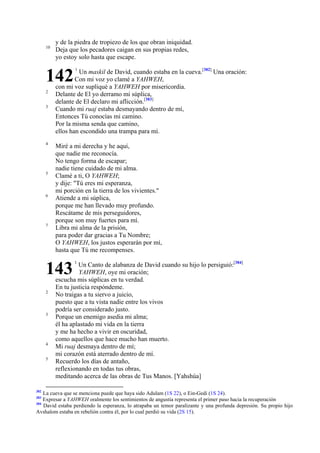 10

y de la piedra de tropiezo de los que obran iniquidad.
Deja que los pecadores caigan en sus propias redes,
yo estoy solo hasta que escape.

142
2
3

4

5

6

7

Un maskil de David, cuando estaba en la cueva.[382] Una oración:
Con mi voz yo clamé a YAHWEH,
con mi voz supliqué a YAHWEH por misericordia.
Delante de El yo derramo mi súplica,
delante de El declaro mi aflicción.[383]
Cuando mi ruaj estaba desmayando dentro de mí,
Entonces Tú conocías mi camino.
Por la misma senda que camino,
ellos han escondido una trampa para mí.
Miré a mi derecha y he aquí,
que nadie me reconocía.
No tengo forma de escapar;
nadie tiene cuidado de mi alma.
Clamé a ti, O YAHWEH;
y dije: "Tú eres mi esperanza,
mi porción en la tierra de los vivientes."
Atiende a mi súplica,
porque me han llevado muy profundo.
Rescátame de mis perseguidores,
porque son muy fuertes para mí.
Libra mi alma de la prisión,
para poder dar gracias a Tu Nombre;
O YAHWEH, los justos esperarán por mí,
hasta que Tú me recompenses.

143
2

3

4
5

382

1

1

Un Canto de alabanza de David cuando su hijo lo persiguió:[384]
YAHWEH, oye mi oración;
escucha mis súplicas en tu verdad.
En tu justicia respóndeme.
No traigas a tu siervo a juicio,
puesto que a tu vista nadie entre los vivos
podría ser considerado justo.
Porque un enemigo asedia mi alma;
él ha aplastado mi vida en la tierra
y me ha hecho a vivir en oscuridad,
como aquellos que hace mucho han muerto.
Mi ruaj desmaya dentro de mí;
mi corazón está aterrado dentro de mí.
Recuerdo los días de antaño,
reflexionando en todas tus obras,
meditando acerca de las obras de Tus Manos. [Yahshúa]

La cueva que se menciona puede que haya sido Adulam (1S 22), o Ein-Gedi (1S 24).
Expresar a YAHWEH oralmente los sentimientos de angustia representa el primer paso hacia la recuperación
384
David estaba perdiendo la esperanza, lo atrapaba un temor paralizante y una profunda depresión. Su propio hijo
Avshalom estaba en rebelión contra él, por lo cual perdió su vida (2S 15).
383

 