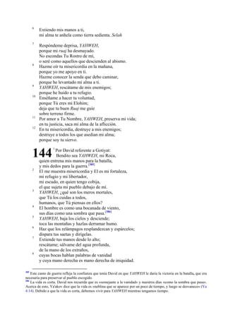 6

Extiendo mis manos a ti,
mi alma te anhela como tierra sedienta. Selah

7

Respóndeme deprisa, YAHWEH,
porque mi ruaj ha desmayado.
No escondas Tu Rostro de mí,
o seré como aquellos que descienden al abismo.
Hazme oír tu misericordia en la mañana,
porque yo me apoyo en ti.
Hazme conocer la senda que debo caminar,
porque he levantado mi alma a ti.
YAHWEH, rescátame de mis enemigos;
porque he huido a tu refugio.
Enséñame a hacer tu voluntad,
porque Tú eres mi Elohim;
deja que tu buen Ruaj me guíe
sobre terreno firme.
Por amor a Tu Nombre, YAHWEH, preserva mi vida;
en tu justicia, saca mi alma de la aflicción.
En tu misericordia, destruye a mis enemigos;
destruye a todos los que asedian mi alma;
porque soy tu siervo.

8

9
10

11
12

144
2

3

4
5
6
7

8

385

1

Por David referente a Gotiyat:
Bendito sea YAHWEH, mi Roca,
quien entrena mis manos para la batalla,
y mis dedos para la guerra.[385]
El me muestra misericordia y El es mi fortaleza,
mi refugio y mi libertador,
mi escudo, en quien tengo cobija,
el que sujeta mi pueblo debajo de mí.
YAHWEH, ¿qué son los meros mortales,
que Tú los cuidas a todos,
humanos, que Tú piensas en ellos?
El hombre es como una bocanada de viento,
sus días como una sombra que pasa.[386]
YAHWEH, baja los cielos y desciende;
toca las montañas y hazlas derramar humo.
Haz que los relámpagos resplandezcan y espárcelos;
dispara tus saetas y dirígelas.
Extiende tus manos desde lo alto;
rescátame; sálvame del agua profunda,
de la mano de los extraños,
cuyas bocas hablan palabras de vanidad
y cuya mano derecha es mano derecha de iniquidad.

Este canto de guerra refleja la confianza que tenía David en que YAHWEH le daría la victoria en la batalla, que era
necesaria para preservar al pueblo escogido.
386
La vida es corta. David nos recuerda que es «semejante a la vanidad» y nuestros días «como la sombra que pasa».
Acerca de esto, Ya'akov dice que la vida es «neblina que se aparece por un poco de tiempo, y luego se desvanece» (Ya
4.14). Debido a que la vida es corta, debemos vivir para YAHWEH mientras tengamos tiempo.

 