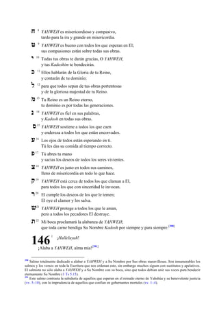 ‫ח‬

8

YAHWEH es misericordioso y compasivo,
tardo para la ira y grande en misericordia.

‫ט‬

9

YAHWEH es bueno con todos los que esperan en El;
sus compasiones están sobre todas sus obras.

‫י‬

10

Todas tus obras te darán gracias, O YAHWEH,
y tus Kadoshim te bendecirán.

‫כ‬

11

Ellos hablarán de la Gloria de tu Reino,
y contarán de tu dominio;

‫ל‬

12

para que todos sepan de tus obras portentosas
y de la gloriosa majestad de tu Reino.

‫מ‬

13

Tu Reino es un Reino eterno,
tu dominio es por todas las generaciones.

‫נ‬

14

YAHWEH es fiel en sus palabras,
y Kadosh en todas sus obras.

15

YAHWEH sostiene a todos los que caen
y endereza a todos los que están encorvados.

‫ס‬
‫ע‬

16

Los ojos de todos están esperando en ti.
Tú les das su comida al tiempo correcto.

‫פ‬

17

Tú abres tu mano
y sacias los deseos de todos los seres vivientes.

‫צ‬

18

YAHWEH es justo en todos sus caminos,
lleno de misericordia en todo lo que hace.

‫ק‬

19

YAHWEH está cerca de todos los que claman a El,
para todos los que con sinceridad le invocan.

‫ר‬

20

El cumple los deseos de los que le temen;
El oye el clamor y los salva.

‫ש‬

21

‫ת‬

YAHWEH protege a todos los que le aman,
pero a todos los pecadores El destruye.

22

Mi boca proclamará la alabanza de YAHWEH;
que toda carne bendiga Su Nombre Kadosh por siempre y para siempre.[390]

146

1

¡Halleluyah!

¡Alaba a YAHWEH, alma mía![391]

390

Salmo totalmente dedicado a alabar a YAHWEH y a Su Nombre por Sus obras maravillosas. Son innumerables los
salmos y los versos en toda la Escritura que nos ordenan esto, sin embargo muchos siguen con sustitutos y apelativos.
El salmista no sólo alaba a YAHWEH y a Su Nombre con su boca, sino que todos debían unir sus voces para bendecir
eternamente Su Nombre (1 Ts 5.15).
391
Este salmo contrasta la sabiduría de aquellos que esperan en el reinado eterno de Yahshúa y su benevolente justicia
(vv. 5–10), con la imprudencia de aquellos que confían en gobernantes mortales (vv. 1–4).

 