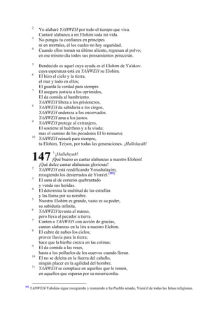 2
3
4

5
6

7

8

9

10

Yo alabaré YAHWEH por todo el tiempo que viva.
Cantaré alabanza a mi Elohim toda mi vida.
No pongas tu confianza en príncipes
ni en mortales, el los cuales no hay seguridad.
Cuando ellos toman su último aliento, regresan al polvo;
en ese mismo día todos sus pensamientos perecerán.
Bendecido es aquel cuya ayuda es el Elohim de Ya'akov.
cuya esperanza está en YAHWEH su Elohim.
El hizo el cielo y la tierra,
el mar y todo en ellos;
El guarda la verdad para siempre.
El asegura justicia a los oprimidos,
El da comida al hambriento.
YAHWEH libera a los prisioneros,
YAHWEH da sabiduría a los ciegos,
YAHWEH endereza a los encorvados.
YAHWEH ama a los justos.
YAHWEH protege al extranjero,
El sostiene al huérfano y a la viuda;
mas el camino de los pecadores El lo remueve.
YAHWEH reinará para siempre,
tu Elohim, Tziyon, por todas las generaciones. ¡Halleluyah!

147
2
3
4
5
6
7
8

9
10
11

392

1

¡Halleluyah!
¡Qué bueno es cantar alabanzas a nuestro Elohim!
¡Qué dulce cantar alabanzas gloriosas!
YAHWEH está reedificando Yerushalayim,
recogiendo los desterrados de Yisra'el.[392]
El sana al de corazón quebrantado
y venda sus heridas.
El determina la multitud de las estrellas
y las llama por su nombre.
Nuestro Elohim es grande, vasto es su poder,
su sabiduría infinita.
YAHWEH levanta al manso,
pero lleva al pecador a tierra.
Canten a YAHWEH con acción de gracias,
canten alabanzas en la lira a nuestro Elohim.
El cubre de nubes los cielos;
provee lluvia para la tierra;
hace que la hierba crezca en las colinas;
El da comida a las reses,
hasta a los polluelos de los cuervos cuando lloran.
El no se deleita en la fuerza del caballo,
ningún placer en la agilidad del hombre.
YAHWEH se complace en aquellos que le temen,
en aquellos que esperan por su misericordia.

YAHWEH-Yahshúa sigue recogiendo y reuniendo a Su Pueblo amado, Yisra'el de todas las falsas religiones.

 