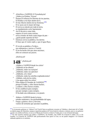 12
13
14
15
16
17
18

19
20

¡Glorifica a YAHWEH, O Yerushalayim!
¡Alaba a tu Elohim, Tziyon!
Porque El refuerza los barrotes de tus puertas,
El bendice a tus hijos dentro de ti,
El trae Shalom dentro de tus fronteras,[393]
El te sacia con lo mejor del trigo.
El envía su oráculo por toda la tierra,
su mandamiento corre ligeramente.
Así El da nieve como lana,
esparce el rocío como cenizas,
envía cristales de hielo como migas de pan –
¿quién puede soportar tal frío?
Entonces envía su palabra y los derrite;
El hace que el viento sople, y que el agua fluya.
El revela su palabra a Ya'akov,
sus ordenanzas y juicios a Yisra'el.
El no ha hecho esto por otras naciones;
ellos no conocen sus juicios.
¡Halleluyah!

148
2
3
4
5

6

7
8

393

1

¡Halleluyah!

¡Alaben a YAHWEH desde los cielos!
¡Alábenle en las alturas!
¡Alábenle, todos sus malajim!
¡Alábenle, todos sus ejércitos!
¡Alábenle, sol y luna!
¡Alábenle, todas las estrellas resplandecientes!
¡Alábalo, cielo de los cielos
y las aguas sobre los cielos!
Ellos alaben El Nombre de YAHWEH;[394]
porque El habló, y ellos fueron hechos,
y ordenó y ellos fueron creados.
El los estableció para siempre;
aun por siempre y para siempre,
El ha dado una ordenanzas y no pasará.
Alaben a YAHWEH desde la tierra,
ustedes serpientes y las profundidades del agua,
Fuego y granizo, nieve y llovizna,
vientos de tormenta que ejecutan su palabra,

Si el presente gobierno (y "rabinos") de Yisra'el fuera un gobierno creyente en Yahshúa y observante de la Toráh,
no habría ataque de Palestinos, tampoco repartirían pedazos de Tierra Kadosh a diestra y siniestra, pero es un gobierno
secular a la sombra de Roma, ni cree en el Mesías de Yisra'el, ni observa Toráh, pero si van al funeral del papa.
394
No sólo nosotros tenemos que alabar a YAHWEH y Su Nombre, sino TODA Su Creación lo alaba a El y a Su
Nombre. La Creación de YAHWEH sabe perfectamente bien quien la Creó, no me puedo imaginar a la Creación
alabando apelativos ni sustitutos.

 