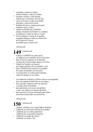 9
10
11
12
13

14

montañas y todas las colinas,
árboles frutales y todos los cedros,
animales salvajes y todo ganado,
reptiles que se arrastran, aves de alas,
reyes de la tierra y todos los pueblos,
príncipes y jueces de la tierra,
hombres jóvenes y vírgenes por igual,
hombres viejos y niños.
Alaben El Nombre de YAHWEH,
porque solamente Su Nombre es exaltado;
su alabanza es sobre la tierra y el cielo.
El ha exaltado el cuerno de su pueblo,
otorgado alabanza a todos sus Kadoshim.
de los hijos de Yisra'el,
un pueblo que se acerca a El.
¡Halleluyah!

149
2
3
4
5

6
7
8
9

1

¡Halleluyah!

Canten a YAHWEH un canto nuevo,
su alabanza en la asamblea de los Kadoshim.
Que Yisra'el se regocije en su Hacedor,
los hijos de Tziyon tengan alegría en su Rey.
Alaben Su Nombre con danzas,
que hagan melodía a El con pandero y lira;
pues YAHWEH tiene delicia en su pueblo,
El corona al humilde con salvación.
Los Kadoshim se exulten gloriosamente,
canten de alegría en sus camas.
Las alabanzas sublimes a Elohim estén en sus gargantas,
pero una espada de doble filo en sus manos,
para ejecutar venganza sobre las naciones
y castigo sobre los pueblos,
para aprisionar a sus reyes con grilletes
y atar a sus nobles con esposas de hierro,
para ejecutar los juicios decretados para ellos;
este honor tienen todos sus Kadoshim.
¡Halleluyah!

150
2
3

1

¡Halleluyah!

¡Alaben a Elohim en su Lugar Makon Kadosh!
¡Alábenle en la bóveda celestial de su poder!
¡Alábenle por sus obras poderosas!
¡Alábenle por su grandeza inmensa!
¡Alábenle con golpe de shofar!
¡Alábenle con arpa y lira!

 