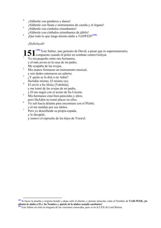 4
5
6

¡Alábenle con panderos y danza!
¡Alábenle con flauta e instrumentos de cuerda y el órgano!
¡Alábenle con címbalos retumbantes!
¡Alábenle con címbalos retumbantes de júbilo!
¡Qué todo lo que tenga aliento alabe a YAHWEH![395]
¡Halleluyah!

151
1

2
3
4

5
6
7

395

[396]

Este Salmo, uno genuino de David, a pesar que es supernumerario,
compuesto cuando él peleó en combate contra Goliyat.
Yo era pequeño entre mis hermanos,
y el más joven en la casa de mi padre;
Me ocupaba de las ovejas.
Mis manos formaron un instrumento musical,
y mis dedos entonaron un salterio.
¿Y quién se lo dirá a mi Adón?
HaAdón mismo, El mismo oye.
El envió a Su Malaj [Yahshúa],
y me tomó de las ovejas de mi padre,
y El me ungió con el aceite de Su Unción.
Mis hermanos eran bien parecidos y altos;
pero HaAdón no tomó placer en ellos.
Yo salí hacia delante para encontrare con el Plishti;
y él me maldijo por sus ídolos.
Pero yo desenfundé su propia espada,
y lo decapité,
y removí el reproche de los hijos de Yisra'el.

Si haces la prueba y respiras hondo y dejas salir el aliento, y prestas atención, oirás el Nombre de YAH-WEH, ¡tu
aliento lo alaba a El y Su Nombre y quizás tú lo alabes usando sustitutos!
396
Este Salmo no está en ninguna de las versiones conocidas, pero sí en la LXX de Lord Breton.

 
