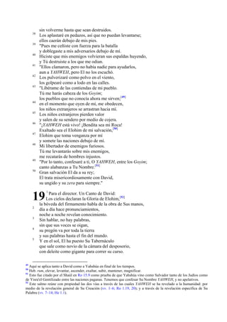 38
39
40
41
42
43

44
45
46
47
48

49
50

sin volverme hasta que sean destruidos.
Los aplastaré en pedazos, así que no puedan levantarse;
ellos caerán debajo de mis pies.
"Pues me ceñiste con fuerza para la batalla
y doblegaste a mis adversarios debajo de mí.
Hiciste que mis enemigos volvieran sus espaldas huyendo,
y Tú destruiste a los que me odian.
"Ellos clamaron, pero no había nadie para ayudarlos,
aun a YAHWEH, pero El no los escuchó.
Los pulverizaré como polvo en el viento,
los golpearé como a lodo en las calles.
"Libérame de las contiendas de mi pueblo.
Tú me harás cabeza de los Goyim;
los pueblos que no conocía ahora me sirven;[49]
en el momento que oyen de mí, me obedecen,
los niños extranjeros se arrastran hacia mí.
Los niños extranjeros pierden valor
y salen de su sendero por medio de cojera.
"¡YAHWEH está vivo! ¡Bendita sea mi Roca!
Exaltado sea el Elohim de mi salvación,[50]
Elohim que toma venganza por mí
y somete las naciones debajo de mí.
Mi libertador de enemigos furiosos.
Tú me levantarás sobre mis enemigos,
me recatarás de hombres injustos.
"Por lo tanto, confesaré a ti, O YAHWEH, entre los Goyim;
canto alabanzas a Tu Nombre.[51]
Gran salvación El da a su rey;
El trata misericordiosamente con David,
su ungido y su zera para siempre."

19
2
3
4
5

49

1

Para el director. Un Canto de David:
Los cielos declaran la Gloria de Elohim,[52]
la bóveda del firmamento habla de la obra de Sus manos,
día a día hace pronunciamientos,
noche a noche revelan conocimiento.
Sin hablar, no hay palabras,
sin que sus voces se oigan,
su pregón va por toda la tierra
y sus palabras hasta el fin del mundo.
Y en el sol, El ha puesto Su Tabernáculo
que sale como novio de la cámara del desposorio,
con deleite como gigante para correr su curso.

Aquí se aplica tanto a David como a Yahshúa en final de los tiempos.
Heb. rum, elevar, levantar, ascender, exaltar, subir, mantener, magnificar.
51
Esto fue citado por el Shaúl en Ro 15.9 como prueba de que Yahshúa vino como Salvador tanto de los Judíos como
de Yisra'el Gentilizado entre las naciones paganas. Tenemos que confesar Su Nombre YAHWEH, y no apelativos.
52
Este salmo reúne con propiedad las dos vías a través de las cuales YAHWEH se ha revelado a la humanidad: por
medio de la revelación general de Su Creación (vv. 1–6; Ro 1.19, 20); y a través de la revelación específica de Su
Palabra (vv. 7–14; He 1.1).
50

 