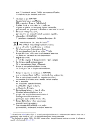 y en El Nombre de nuestro Elohim seremos magnificados.
YAHWEH conceda todas tus peticiones.
6

7
8
9

Ahora yo sé que YAHWEH
ha dado la salvación a su Mashíaj –
El le responderá desde su Cielo Kadosh
la salvación de su mano derecha es poderosa.
Algunos se glorían en carruajes y algunos en caballos,
pero nosotros nos gloriamos El Nombre de YAHWEH ELOHEINU.
Ellos son doblegados y caen,
pero nosotros nos hemos levantado y estamos erguidos.
¡Salva al rey, O YAHWEH!
Y escúchanos en cualquier el día que clamemos a Ti.

21

1

2
3
4
5
6

7
8
9

10
11

12
13

56

Para el director. Un Canto de David:[56]
¡O YAHWEH, el rey se regocijará en tu fuerza;
y en tu salvación, él grandemente se exultará!
Tú le has otorgado el deseo de su alma;
Tú no retienes la petición de sus labios.[57] Selah
Porque Tú vienes a El con tus bendiciones de bondades,
Tú pones una corona de oro fino en su cabeza.
El pide de Ti vida;
y Tú le das longitud de días por siempre y para siempre.
Su gloria es grande en tu salvación;
Tú lo coronarás con Gloria y Majestad.
Porque le otorgarás bendiciones eternas,
Tú le das gozo con la alegría de tu semblante.

Porque el rey pone su confianza en YAHWEH,
y en la misericordia de HaElyon [Altísimo], él no será movido.
Que tu mano sea encontrada por todos tus enemigos;
que tu mano derecha encuentre a todos los que te odian.
En tu presencia,
los harás como un horno ardiente.
YAHWEH los afligirá en Su ira,
y el fuego los devorará.
Destruirás de la tierra el fruto de ellos,
librarás a la humanidad de su zera;
porque ellos maquinaban maldad contra ti;
se imaginaron una artimaña cual
por ningún medio podrán llevar a cabo.
Porque Tú los harás volver las espaldas
apuntado tu arco a sus caras.
Seas exaltado, O YAHWEH, en tu poder;
y cantaremos y alabaremos Tus obras poderosas.

David describe (vv 1-6) todo lo que ha recibido como regalo de YAHWEH. También nosotros debemos mirar todo lo
que tenemos como regalos de YAHWEH, aun comenzando con el aire que respiramos.
57
En obediencia y oración ABBA YAHWEH nunca rechaza las peticiones de nuestros corazones, si pedimos de
acuerdo a Su Voluntad, (1Jn 5:14-15).

 