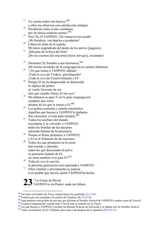 17
18
19
20
21

22
23

24

25

26

27

28
29

30
31

Yo cuento todos mis huesos,[62]
y ellos me observan con satisfacción maligna.
Dividieron entre sí mis vestiduras;
por mi túnica echaron suertes.[63]
Pero Tú, O YAHWEH, ¡No remuevas mi ayuda!
¡Mi fortaleza, ven deprisa a ayudarme!
Libera mi alma de la espada,
Mi único engendrado del poder de los perros [paganos].
¡Sálvame de la boca del león!
¡De los cuernos del unicornio [toros salvajes], rescátame!
Declararé Tu Nombre a mis hermanos;[64]
allí mismo en medio de la congregación te cantaré alabanzas.
"¡Tú que temes a YAHWEH, alábale!
¡Toda la zera de Ya'akov, glorifíquenlo!
¡Toda la zera de Yisra'el témanle a El!
Porque El no ha despreciado ni aborrecido
la súplica del pobre;
ni vuelto Su rostro de mí,
sino que cuando clamé, El me oyó."
Mi alabanza es para Ti en la gran congregación
cumpliré mis votos
delante de los que le temen a El.[65]
Los pobres comerán y estarán satisfechos.
Aquellos que buscan a YAHWEH le alabarán;
Sus corazones vivirán para siempre.[66]
Todos los confines del mundo
recordarán y se volverán a YAHWEH;
todos las familias de las naciones
adorarán delante de Su presencia.
Porque el Reino pertenece a YAHWEH,
y El es el Soberano de las naciones.
Todos los que prosperan en la tierra
han comido y adorado;
todos los que descienden al polvo
se postrarán delante de El,
mi alma también vive para El.[67]
Toda mi zera le servirá;
la próxima generación será reportada a YAHWEH.
Ellos vendrán y proclamarán su justicia
a un pueblo que nacerá, quien YAHWEH ha hecho.

23
62

1

Un Canto de David:
YAHWEH es mi Pastor; nada me faltará.

Tal como el Cordero de Pésaj, ningún hueso fue quebrado, Ex 12:43.
Profecía que fue cumplida a la muerte de Yahshúa, Mt 27:35-36.
64
Aquí tenemos otra prueba de que hay que declarar el Nombre Kadosh de YAHWEH a ambas casas de Yisra'el.
65
La gran Congregación, cuando todo Yisra'el esté ya reunido en La Tierra.
66
Los que buscan a YAHWEH y reciben las Buenas Noticias de Salvación y lo alaben con Su Nombre Kadosh.
67
Todos necesitamos de El, Yahshúa, para tener vida después de la sepultura (Fil 2.9-11).
63

 