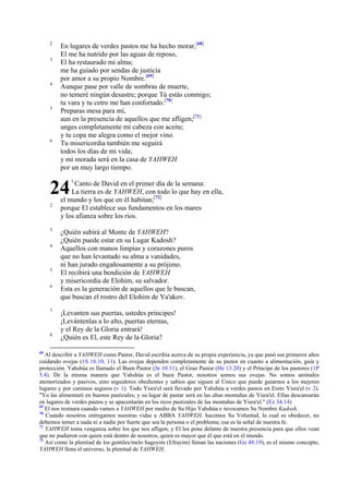 2
3

4

5

6

En lugares de verdes pastos me ha hecho morar,[68]
El me ha nutrido por las aguas de reposo,
El ha restaurado mi alma;
me ha guiado por sendas de justicia
por amor a su propio Nombre.[69]
Aunque pase por valle de sombras de muerte,
no temeré ningún desastre; porque Tú estás conmigo;
tu vara y tu cetro me han confortado.[70]
Preparas mesa para mí,
aun en la presencia de aquellos que me afligen;[71]
unges completamente mi cabeza con aceite;
y tu copa me alegra como el mejor vino.
Tu misericordia también me seguirá
todos los días de mi vida;
y mi morada será en la casa de YAHWEH
por un muy largo tiempo.

24
2

3
4

5
6

7

8

68

1

Canto de David en el primer día de la semana:
La tierra es de YAHWEH, con todo lo que hay en ella,
el mundo y los que en él habitan;[72]
porque El establece sus fundamentos en los mares
y los afianza sobre los ríos.
¿Quién subirá al Monte de YAHWEH?
¿Quién puede estar en su Lugar Kadosh?
Aquellos con manos limpias y corazones puros
que no han levantado su alma a vanidades,
ni han jurado engañosamente a su prójimo.
El recibirá una bendición de YAHWEH
y misericordia de Elohim, su salvador.
Esta es la generación de aquellos que le buscan,
que buscan el rostro del Elohim de Ya'akov.
¡Levanten sus puertas, ustedes príncipes!
¡Levántenlas a lo alto, puertas eternas,
y el Rey de la Gloria entrará!
¿Quién es El, este Rey de la Gloria?

Al describir a YAHWEH como Pastor, David escribía acerca de su propia experiencia, ya que pasó sus primeros años
cuidando ovejas (1S 16.10, 11). Las ovejas dependen completamente de su pastor en cuanto a alimentación, guía y
protección. Yahshúa es llamado el Buen Pastor (Jn 10.11), el Gran Pastor (He 13.20) y el Príncipe de los pastores (1P
5.4). De la misma manera que Yahshúa es el buen Pastor, nosotros somos sus ovejas. No somos animales
atemorizados y pasivos, sino seguidores obedientes y sabios que siguen al Único que puede guiarnos a los mejores
lugares y por caminos seguros (v 1). Todo Yisra'el será llevado por Yahshúa a verdes pastos en Eretz Yisra'el (v 2).
"Yo las alimentaré en buenos pastizales; y su lugar de pastar será en las altas montañas de Yisra'el. Ellas descansarán
en lugares de verdes pastos y se apacentarán en los ricos pastizales de las montañas de Yisra'el." (Ez 34:14)
69
El nos restaura cuando vamos a YAHWEH por medio de Su Hijo Yahshúa e invocamos Su Nombre Kadosh.
70
Cuando nosotros entregamos nuestras vidas a ABBA YAHWEH, hacemos Su Voluntad, la cual es obedecer, no
debemos temer a nada ni a nadie por fuerte que sea la persona o el problema; esa es la señal de nuestra fe.
71
YAHWEH toma venganza sobre los que nos afligen, y El los pone delante de nuestra presencia para que ellos vean
que no pudieron con quien está dentro de nosotros, quien es mayor que él que está en el mundo.
72
Así como la plenitud de los gentiles/melo hagoyim (Efrayim) llenan las naciones (Ge 48:19), es el mismo concepto,
YAHWEH llena el universo, la plenitud de YAHWEH.

 
