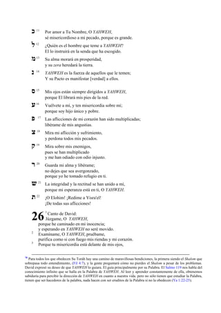 ‫כ‬

11

Por amor a Tu Nombre, O YAHWEH,
sé misericordioso a mi pecado, porque es grande.

‫ל‬

12

¿Quién es el hombre que teme a YAHWEH?
El lo instruirá en la senda que ha escogido.

‫מ‬

13

Su alma morará en prosperidad,
y su zera heredará la tierra.

‫נ‬

14

YAHWEH es la fuerza de aquellos que le temen;
Y su Pacto es manifestar [verdad] a ellos.

‫ס‬

15

Mis ojos están siempre dirigidos a YAHWEH,
porque El librará mis pies de la red.

‫ע‬

16

Vuélvete a mí, y ten misericordia sobre mí;
porque soy hijo único y pobre.

‫פ‬

17

Las aflicciones de mi corazón han sido multiplicadas;
libérame de mis angustias.

‫צ‬

18

Mira mi aflicción y sufrimiento,
y perdona todos mis pecados.

‫ק‬

19

Mira sobre mis enemigos,
pues se han multiplicado
y me han odiado con odio injusto.

‫ר‬

20

Guarda mi alma y libérame;
no dejes que sea avergonzado,
porque yo he tomado refugio en ti.

‫ש‬
‫ת‬

21

22

26
2
3

78

La integridad y la rectitud se han unido a mí,
porque mi esperanza está en ti, O YAHWEH.
¡O Elohim! ¡Redime a Yisra'el!
¡De todas sus aflicciones!
1

Canto de David:
Júzgame, O YAHWEH,
porque he caminado en mi inocencia;
y esperando en YAHWEH no seré movido.
Examíname, O YAHWEH, pruébame,
purifica como si con fuego mis riendas y mi corazón.
Porque tu misericordia está delante de mis ojos,

Para todos los que obedecen Su Toráh hay una camino de maravillosas bendiciones, la primera siendo el Shalom que
sobrepasa todo entendimiento, (Fil 4:7), y la gente preguntará cómo no pierdes el Shalom a pesar de los problemas.
David expresó su deseo de que YAHWEH lo guiara. El guía principalmente por su Palabra. El Salmo 119 nos habla del
conocimiento infinito que se halla en la Palabra de YAHWEH. Al leer y aprender constantemente de ella, obtenemos
sabiduría para percibir la dirección de YAHWEH en cuanto a nuestra vida. pero no sólo tienen que estudiar la Palabra,
tienen que ser hacedores de la palabra, nada hacen con ser eruditos de la Palabra si no la obedecen (Ya 1:22-25).

 