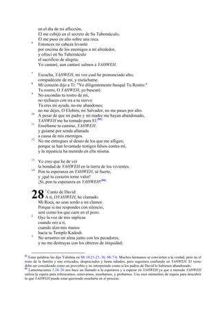 6

7
8
9

10
11

12

13
14

en el día de mi aflicción,
El me cobijó en el secreto de Su Tabernáculo,
El me puso en alto sobre una roca.
Entonces mi cabeza levantó
por encima de los enemigos a mí alrededor,
y ofrecí en Su Tabernáculo
el sacrificio de alegría;
Yo cantaré, aun cantaré salmos a YAHWEH.
Escucha, YAHWEH, mi voz cual he pronunciado alto;
compadécete de mí, y escúchame.
Mi corazón dijo a Ti: "Yo diligentemente busqué Tu Rostro."
Tu rostro, O YAHWEH, yo buscaré.
No escondas tu rostro de mí,
no rechaces con ira a tu siervo.
Tú eres mi ayuda, no me abandones;
no me dejes, O Elohim, mi Salvador, no me pases por alto.
A pesar de que mi padre y mi madre me hayan abandonado,
YAHWEH me ha tomado para El.[83]
Enséñame tu camino, YAHWEH;
y guíame por senda allanada
a causa de mis enemigos.
No me entregues al deseo de los que me afligen;
porque se han levantado testigos falsos contra mí,
y la injusticia ha mentido en ella misma.
Yo creo que he de ver
la bondad de YAHWEH en la tierra de los vivientes.
Pon tu esperanza en YAHWEH, sé fuerte,
y ¡qué tu corazón tome valor!
¡Sí, pon tu esperanza en YAHWEH![84]

28
2

3

83

1

Canto de David:
A ti, OYAHWEH, he clamado.
Mi Roca, no seas sordo a mi clamor.
Porque si me respondes con silencio,
seré como los que caen en el pozo.
Oye la voz de mis súplicas
cuando oro a ti,
cuando alzo mis manos
hacia tu Templo Kadosh.
No arrastres mi alma junto con los pecadores,
y no me destruyas con los obreros de iniquidad;

Estas palabras las dijo Yahshúa en Mt 10:21-23, 36; Mi 7:6. Muchos hermanos se convierten a la verdad, pero no el
resto de la familia y son criticados, despreciados y hasta odiados, pero seguimos confiando en YAHWEH. El verso
debe ser considerado como un proverbio y no interpretado como si los padres de David lo hubiesen abandonado.
84
Lamentaciones 3.24–26 nos hace un llamado a la esperanza y a esperar en YAHWEH ya que a menudo YAHWEH
utiliza la espera para refrescarnos, renovarnos, enseñarnos, y probarnos. Usa esos momentos de espera para descubrir
lo que YAHWEH puede estar queriendo enseñarte en el proceso.

 
