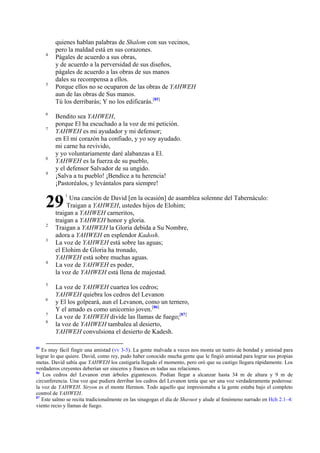 4

5

6
7

8
9

quienes hablan palabras de Shalom con sus vecinos,
pero la maldad está en sus corazones.
Págales de acuerdo a sus obras,
y de acuerdo a la perversidad de sus diseños,
págales de acuerdo a las obras de sus manos
dales su recompensa a ellos.
Porque ellos no se ocuparon de las obras de YAHWEH
aun de las obras de Sus manos.
Tú los derribarás; Y no los edificarás.[85]
Bendito sea YAHWEH,
porque El ha escuchado a la voz de mi petición.
YAHWEH es mi ayudador y mi defensor;
en El mi corazón ha confiado, y yo soy ayudado.
mi carne ha revivido,
y yo voluntariamente daré alabanzas a El.
YAHWEH es la fuerza de su pueblo,
y el defensor Salvador de su ungido.
¡Salva a tu pueblo! ¡Bendice a tu herencia!
¡Pastoréalos, y levántalos para siempre!

29
2
3

4

5
6
7
8

85

1

Una canción de David [en la ocasión] de asamblea solemne del Tabernáculo:
Traigan a YAHWEH, ustedes hijos de Elohim;
traigan a YAHWEH carneritos,
traigan a YAHWEH honor y gloria.
Traigan a YAHWEH la Gloria debida a Su Nombre,
adora a YAHWEH en esplendor Kadosh.
La voz de YAHWEH está sobre las aguas;
el Elohim de Gloria ha tronado,
YAHWEH está sobre muchas aguas.
La voz de YAHWEH es poder,
la voz de YAHWEH está llena de majestad.
La voz de YAHWEH cuartea los cedros;
YAHWEH quiebra los cedros del Levanon
y El los golpeará, aun el Levanon, como un ternero,
Y el amado es como unicornio joven.[86]
La voz de YAHWEH divide las llamas de fuego;[87]
la voz de YAHWEH tambalea al desierto,
YAHWEH convulsiona el desierto de Kadesh.

Es muy fácil fingir una amistad (vv 3-5). La gente malvada a veces nos monta un teatro de bondad y amistad para
lograr lo que quiere. David, como rey, pudo haber conocido mucha gente que le fingió amistad para lograr sus propias
metas. David sabía que YAHWEH los castigaría llegado el momento, pero oró que su castigo llegara rápidamente. Los
verdaderos creyentes deberían ser sinceros y francos en todas sus relaciones.
86
Los cedros del Levanon eran árboles gigantescos. Podían llegar a alcanzar hasta 34 m de altura y 9 m de
circunferencia. Una voz que pudiera derribar los cedros del Levanon tenía que ser una voz verdaderamente poderosa:
la voz de YAHWEH. Siryon es el monte Hermon. Todo aquello que impresionaba a la gente estaba bajo el completo
control de YAHWEH.
87
Este salmo se recita tradicionalmente en las sinagogas el día de Shavuot y alude al fenómeno narrado en Hch 2.1–4:
viento recio y llamas de fuego.

 