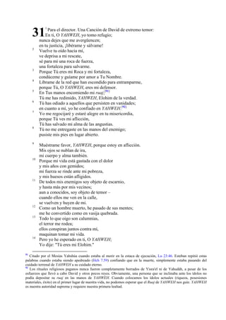 31

1

2

3
4
5
6
7

8

9

10

11

12
13

14

91

Para el director. Una Canción de David de extremo temor:
En ti, O YAHWEH, yo tomo refugio;
nunca dejes que me avergüencen;
en tu justicia, ¡libérame y sálvame!
Vuelve tu oído hacia mí,
ve deprisa a mi rescate,
sé para mí una roca de fuerza,
una fortaleza para salvarme.
Porque Tú eres mi Roca y mi fortaleza,
condúceme y guíame por amor a Tu Nombre.
Líbrame de la red que han escondido para entramparme,
porque Tú, O YAHWEH, eres mi defensor.
En Tus manos encomiendo mi ruaj;[91]
Tú me has redimido, YAHWEH, Elohim de la verdad.
Tú has odiado a aquellos que persisten en vanidades;
en cuanto a mí, yo he confiado en YAHWEH.[92]
Yo me regocijaré y estaré alegre en tu misericordia,
porque Tú ves mi aflicción,
Tú has salvado mi alma de las angustias.
Tú no me entregaste en las manos del enemigo;
pusiste mis pies en lugar abierto.
Muéstrame favor, YAHWEH, porque estoy en aflicción.
Mis ojos se nublan de ira,
mi cuerpo y alma también.
Porque mi vida está gastada con el dolor
y mis años con gemidos;
mi fuerza se rinde ante mi pobreza,
y mis huesos están afligidos.
De todos mis enemigos soy objeto de escarnio,
y hasta más por mis vecinos;
aun a conocidos, soy objeto de temor –
cuando ellos me ven en la calle,
se vuelven y huyen de mí.
Como un hombre muerto, he pasado de sus mentes;
me he convertido como en vasija quebrada.
Todo lo que oigo son calumnias,
el terror me rodea;
ellos conspiran juntos contra mí,
maquinan tomar mi vida.
Pero yo he esperado en ti, O YAHWEH;
Yo dije: "Tú eres mi Elohim."

Citado por el Mesías Yahshúa cuando estaba al morir en la estaca de ejecución, Lu 23:46. Esteban repitió estas
palabras cuando estaba siendo apedreado (Hch 7.59) confiando que en la muerte, simplemente estaba pasando del
cuidado terrenal de YAHWEH a su cuidado eterno.
92
Los rituales religiosos paganos nunca fueron completamente borrados de Yisra'el ni de Yahudáh, a pesar de los
esfuerzos que llevó a cabo David y otros pocos reyes. Obviamente, una persona que se inclinaba ante los ídolos no
podía depositar su ruaj en las manos de YAHWEH. Cuando colocamos los ídolos actuales (riqueza, posesiones
materiales, éxito) en el primer lugar de nuestra vida, no podemos esperar que el Ruaj de YAHWEH nos guíe. YAHWEH
es nuestra autoridad suprema y requiere nuestra primera lealtad.

 