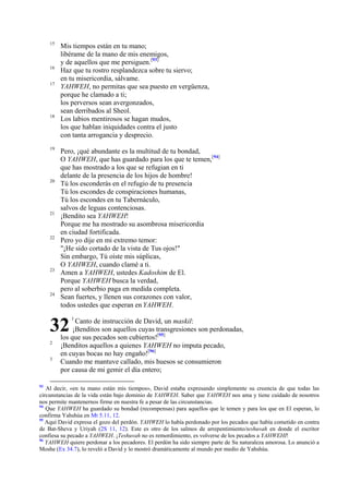 15

16
17

18

19

20

21

22

23

24

Mis tiempos están en tu mano;
libérame de la mano de mis enemigos,
y de aquellos que me persiguen.[93]
Haz que tu rostro resplandezca sobre tu siervo;
en tu misericordia, sálvame.
YAHWEH, no permitas que sea puesto en vergüenza,
porque he clamado a ti;
los perversos sean avergonzados,
sean derribados al Sheol.
Los labios mentirosos se hagan mudos,
los que hablan iniquidades contra el justo
con tanta arrogancia y desprecio.
Pero, ¡qué abundante es la multitud de tu bondad,
O YAHWEH, que has guardado para los que te temen,[94]
que has mostrado a los que se refugian en ti
delante de la presencia de los hijos de hombre!
Tú los esconderás en el refugio de tu presencia
Tú los escondes de conspiraciones humanas,
Tú los escondes en tu Tabernáculo,
salvos de leguas contenciosas.
¡Bendito sea YAHWEH!
Porque me ha mostrado su asombrosa misericordia
en ciudad fortificada.
Pero yo dije en mi extremo temor:
"¡He sido cortado de la vista de Tus ojos!"
Sin embargo, Tú oíste mis súplicas,
O YAHWEH, cuando clamé a ti.
Amen a YAHWEH, ustedes Kadoshim de El.
Porque YAHWEH busca la verdad,
pero al soberbio paga en medida completa.
Sean fuertes, y llenen sus corazones con valor,
todos ustedes que esperan en YAHWEH.

32
2
3

93

1

Canto de instrucción de David, un maskil:
¡Benditos son aquellos cuyas transgresiones son perdonadas,
los que sus pecados son cubiertos![95]
¡Benditos aquellos a quienes YAHWEH no imputa pecado,
en cuyas bocas no hay engaño![96]
Cuando me mantuve callado, mis huesos se consumieron
por causa de mi gemir el día entero;

Al decir, «en tu mano están mis tiempos», David estaba expresando simplemente su creencia de que todas las
circunstancias de la vida están bajo dominio de YAHWEH. Saber que YAHWEH nos ama y tiene cuidado de nosotros
nos permite mantenernos firme en nuestra fe a pesar de las circunstancias.
94
Que YAHWEH ha guardado su bondad (recompensas) para aquellos que le temen y para los que en El esperan, lo
confirma Yahshúa en Mt 5.11, 12.
95
Aquí David expresa el gozo del perdón. YAHWEH lo había perdonado por los pecados que había cometido en contra
de Bat-Sheva y Uriyah (2S 11, 12). Este es otro de los salmos de arrepentimiento/teshuvah en donde el escritor
confiesa su pecado a YAHWEH. ¡Teshuvah no es remordimiento, es volverse de los pecados a YAHWEHI!
96
YAHWEH quiere perdonar a los pecadores. El perdón ha sido siempre parte de Su naturaleza amorosa. Lo anunció a
Moshe (Ex 34.7), lo reveló a David y lo mostró dramáticamente al mundo por medio de Yahshúa.

 