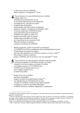 8

4
2

3

4

5

6
7
8

5
2
3

4

5
6

12

La Salvación viene de YAHWEH;
Sobre tu pueblo es tu bendición.[12] Selah
1

Para el director. Un canto de David entre los Tehillim.
Cuando clamé a El,
El Elohim de mi justificación me oyó
Tú has hecho lugar para mí en mi tribulación,
ten piedad de mí, y escucha mi oración.
O ustedes hijos de hombres,
¿hasta cuando volverán mi gloria en deshonra,
amarán la vanidad, y correrán tras la falsedad? Selah
Conozcan ustedes que YAHWEH ha hecho
cosas maravillosa para Su HaKadosh;
YAHWEH oirá cuando yo clame a El
Puedes estar airado, ¡pero no peques!
Sientan reparo acostados en la cama,
por lo que dicen en sus corazones. Selah
Ofrezcan sacrificios de justicia,
y pongan su confianza en YAHWEH.
Muchos preguntan: ¿quién nos mostrará cosas buenas?
¡O YAHWEH, la luz de tu semblante ha sido manifestada hacia nosotros
Tú has llenado mi corazón con alegría
ellos han sido satisfechos con el fruto de su grano y el vino, y aceite.[13]
Me acostaré en Shalom y dormiré;
porque, YAHWEH, sólo Tú me haces vivir con seguridad.[14] Selah
1

Para el director, un canto de David, referente a ella que hereda.
Escucha mis palabras, O YAHWEH, atiende a mi clamor.
Atiende a la voz de mi súplica, mi clamor, O mi Rey;
y mi Elohim, porque a ti, O YAHWEH oraré.
YAHWEH, por la mañana oirás mi voz;
por la mañana esperaré en Ti,
y miraré hacia arriba..
Porque Tú no eres un Elohim
que desea la iniquidad;
tampoco el obrero de maldad morará contigo.[15]
Los transgresores no continuarán ante tus ojos,
Tú odias, O YAHWEH, a todos los que obran iniquidad.
Tú destruyes a todos los que hablan falsedades,
YAHWEH aborreces a hombres sanguinarios y engañadores.

Quebrar los dientes significa reducir a la impotencia. Esta frase sobre la salvación constituye la respuesta de David a
quienes se mofaban de él.
13
Aquí se contrastan dos clases de gozo: el gozo interior que surge al conocer y al confiar en YAHWEH, y la felicidad
que surge como resultado de circunstancias agradables. El gozo interno permanece estable mientras confiemos en
YAHWEH. La felicidad la tenemos, no por dinero, sino por obediencia a YAHWEH.
14
Este es un sentimiento de confianza que la mayor parte del mundo, como son paganos, se pierden y es bello.
15
Heb. ra algo malo, malvado; maldad, tragedia, problema, sufrimiento agudo, perversidad, algo de mala calidad.

 