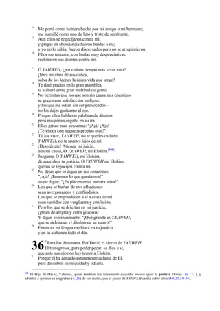 14
15

16

17

18
19

20
21
22
23
24

25

26

27

28

Me porté como hubiera hecho por mi amigo o mi hermano;
me humillé como uno de luto y triste de semblante.
Aun ellos se regocijaron contra mí;
y plagas en abundancia fueron traídas a mí;
y yo no lo sabía, fueron dispersados pero no se arrepintieron.
Ellos me tentaron, con burlas muy despreciativas,
rechinaron sus dientes contra mí.
O YAHWEH, ¿por cuánto tiempo más verás esto?
¡libra mi alma de sus daños,
salva de los leones la única vida que tengo!
Te daré gracias en la gran asamblea,
te alabaré entre gran multitud de gente.
No permitas que los que son sin causa mis enemigos
se gocen con satisfacción maligna;
y los que me odian sin ser provocados –
no los dejes guiñarme el ojo.
Porque ellos hablaron palabras de Shalom,
pero maquinan engaño en su ira.
Ellos gritan para acusarme: "¡Ajá! ¡Ajá!
¡Te vimos con nuestros propios ojos!"
Tú los viste, YAHWEH, no te quedes callado.
YAHWEH, no te apartes lejos de mí.
¡Despiértate! Atiende mi juicio,
aun mi causa, O YAHWEH, mi Elohim.[108]
Júzgame, O YAHWEH, mi Elohim,
de acuerdo a tu justicia, O YAHWEH mi Elohim,
que no se regocijen contra mí.
No dejes que se digan en sus corazones:
"¡Ajá! ¡Tenemos lo que queríamos!"
o que digan: "¡Es placentero a nuestra alma!"
Los que se burlan de mis aflicciones
sean avergonzados y confundidos.
Los que se engrandecen a sí a costa de mí
sean vestidos con vergüenza y confusión.
Pero los que se deleitan en mi justicia,
¡griten de alegría y estén gozosos!
Y digan continuamente: "¡Qué grande es YAHWEH,
que se deleita en el Shalom de su siervo!"
Entonces mi lengua meditará en tu justicia
y en tu alabanza todo el día.

36
2

108

1

Para los directores. Por David el siervo de YAHWEH:
El transgresor, para poder pecar, se dice a sí,
que ante sus ojos no hay temor a Elohim.
Porque él ha actuado astutamente delante de El,
para descubrir su iniquidad y odiarla.

El Hijo de David, Yahshúa, quien también fue falsamente acusado, invocó igual la justicia Divina (Jn 17.1), y
advirtió a quienes se alegraban (v. 26) de sus males, que el juicio de YAHWEH caería sobre ellos (Mt 23.34–36).

 