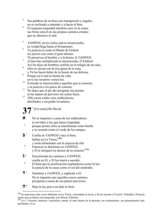 3

Sus palabras de su boca son transgresión y engaño;
no es inclinado a entender y a hacer el bien.
El maquina iniquidad mientras yace en la cama;
tan firme está él en sus propios caminos errados
que no aborrece el mal.

4

5

YAHWEH, en los cielos está tu misericordia;
tu verdad llega hasta el firmamento.
Tu justicia es como el Monte de Elohim.
tus juicios son como el gran abismo.
Tú preservas al hombre y a la bestia, O YAHWEH.
¡Cómo has multiplicado tu misericordia, O Elohim!
Así los hijos de hombres confían en el refugio de tus alas,
ellos se sacian con la rica grasa de tu casa,
y Tú los haces beber de la fuente de tus delicias.
Porque en ti está la fuente de vida;
en tu luz nosotros vemos luz.
Extiende tu misericordia a aquellos que te conocen
y tu justicia a los puros de corazón.
No dejes que el pie del arrogante me pisotee
ni las manos de perverso me echen fuera.
Allá yacen caídos esos malhechores,
derribados y sin poder levantarse.

6

7
8
9
10
11
12

37
‫א‬

[Un canto] De David.

No te inquietes a causa de los malhechores
ni envidies a los que hacen iniquidad,
porque pronto ellos se marchitarán como hierba
y se secarán como el verde de los campos.

2

‫ב‬

1

3

Confía en YAHWEH y haz el bien;
habita en La Tierra,[109]
y serás alimentado con la riqueza de ella.
Entonces te deleitarás en YAHWEH,
y El te otorgará los deseos de tu corazón.[110]

5

Encomienda tus caminos a YAHWEH;
confía en El, y El los traerá a suceder.
El hará que tu justificación resplandezca como la luz,
la justicia de tu causa como el sol del mediodía.

‫ד‬

7

Sométete a YAHWEH, y suplícale a El.
No te inquietes por aquellos cuyos caminos
prosperan a causa de sus planes perversos.

‫ה‬

8

Deja la ira, pon a un lado la furia

4

‫ג‬
6

109

Se menciona ocho veces habitarás en La Tierra, o heredarás la tierra, a fin de mostrar a Yisra'el, Yahudáh y Efrayim
justos que su futuro está asegurado, por Mesías Yahshúa.
110
Lev.- Corazón, intelecto, conciencia, mente, lo más íntimo de la persona, sus sentimientos, sus pensamientos más
profundos, el yo.

 