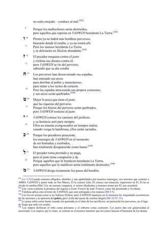 no estés enojado – conduce al mal.[111]
9

‫ו‬

Porque los malhechores serán destruidos,
pero aquellos que esperan en YAHWEH heredarán La Tierra.[112]

10

11

‫ז‬

12

13

‫ח‬

14

15

‫ט‬

16

17

‫י‬

18

19

Pronto ya no habrá más hombres perversos;
buscarás donde él estaba, y ya no estará allí.
Pero los mansos heredarán La Tierra
y se deleitarán en Shalom abundante.[113]
El pecador maquina contra el justo
y rechina sus dientes contra él;
pero YAHWEH se ríe del perverso,
sabiendo que su día vendrá.
Los perversos han desenvainado sus espadas,
han entesado sus arcos
para derribar al pobre y menesteroso,
para matar a los rectos de corazón.
Pero las espadas atravesarán sus propios corazones,
y sus arcos serán quebrados.[114]
Mejor lo poco que tiene el justo
que las riquezas del perverso.
Porque los brazos del perverso serán quebrados,
pero YAHWEH sostiene al justo.
YAHWEH conoce los caminos del perfecto,
y su herencia será para siempre.
Ellos no estarán avergonzados en tiempos malos;
cuando venga la hambruna, ellos serán saciados.

‫כ‬

20

Porque los pecadores perecerán;
los enemigos de YAHWEH en el momento
de ser honrados y exaltados,
han totalmente desaparecido como humo.[115]

‫ל‬

21

El pecador toma prestado y no paga,
pero el justo tiene compasión y da.
Porque aquellos que lo bendicen heredarán La Tierra,
pero aquellos que lo maldicen serán totalmente destruidos.[116]

22

‫מ‬
111

23

YAHWEH dirige rectamente los pasos del hombre,

(vv 3-7) Cuando estemos afligidos, abatidos y aun apabullados por nuestros enemigos, nos tenemos que someter a
ABBA YAHWEH y poner todo en Sus Manos, El lo conoce todo, El conoce esa situación, esperemos en El, El no se
olvida ni cambia (Mal 3:6), no usemos venganza, si somos obedientes y tenemos temor por El, nos rescatará.
112
Este verso contiene la promesa del regreso a Eretz Yisra'el de todo Yisra'el, como fue prometido a Avraham.
113
Yahshúa aplica esto al reino de YAHWEH, que será entregado a los mansos (Mt 5.5).
114
Los Goyim actúan como si no hubiese Elohim, pero YAHWEH mantiene en la memoria las iniquidades económicas
de las naciones y la opresión del pobre, pero el día del ajuste de cuentas llegará (Mr 10.23–31).
115
La grasa subía como humo cuando era quemada en el altar de los sacrificios, así perecerán los perversos, en el lago
de fuego que arde con azufre.
116
Los impíos disfrazan el robo como préstamo y el soborno como comisión. Los justos dan con generosidad al
necesitado. Los impíos, por lo tanto, se centran en sí mismos mientras que los justos buscan el bienestar de los demás.

 