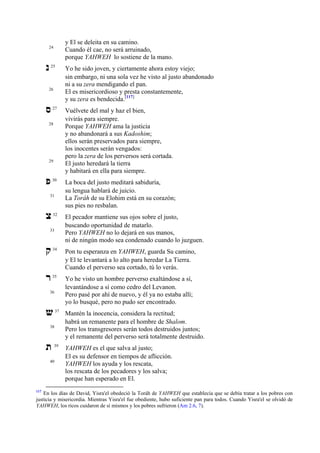 y El se deleita en su camino.
Cuando él cae, no será arruinado,
porque YAHWEH lo sostiene de la mano.

24

‫נ‬

25

26

‫ס‬

27

28

29

‫פ‬

30

31

‫צ‬

32

33

Yo he sido joven, y ciertamente ahora estoy viejo;
sin embargo, ni una sola vez he visto al justo abandonado
ni a su zera mendigando el pan.
El es misericordioso y presta constantemente,
y su zera es bendecida.[117]
Vuélvete del mal y haz el bien,
vivirás para siempre.
Porque YAHWEH ama la justicia
y no abandonará a sus Kadoshim;
ellos serán preservados para siempre,
los inocentes serán vengados:
pero la zera de los perversos será cortada.
El justo heredará la tierra
y habitará en ella para siempre.
La boca del justo meditará sabiduría,
su lengua hablará de juicio.
La Toráh de su Elohim está en su corazón;
sus pies no resbalan.
El pecador mantiene sus ojos sobre el justo,
buscando oportunidad de matarlo.
Pero YAHWEH no lo dejará en sus manos,
ni de ningún modo sea condenado cuando lo juzguen.

‫ק‬

34

Pon tu esperanza en YAHWEH, guarda Su camino,
y El te levantará a lo alto para heredar La Tierra.
Cuando el perverso sea cortado, tú lo verás.

‫ר‬

35

Yo he visto un hombre perverso exaltándose a sí,
levantándose a sí como cedro del Levanon.
Pero pasé por ahí de nuevo, y él ya no estaba allí;
yo lo busqué, pero no pudo ser encontrado.

36

‫ש‬

37

Mantén la inocencia, considera la rectitud;
habrá un remanente para el hombre de Shalom.
Pero los transgresores serán todos destruidos juntos;
y el remanente del perverso será totalmente destruido.

39

YAHWEH es el que salva al justo;
El es su defensor en tiempos de aflicción.
YAHWEH los ayuda y los rescata,
los rescata de los pecadores y los salva;
porque han esperado en El.

38

‫ת‬

40

117

En los días de David, Yisra'el obedeció la Toráh de YAHWEH que establecía que se debía tratar a los pobres con
justicia y misericordia. Mientras Yisra'el fue obediente, hubo suficiente pan para todos. Cuando Yisra'el se olvidó de
YAHWEH, los ricos cuidaron de sí mismos y los pobres sufrieron (Am 2.6, 7).

 