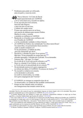 13

Perdóname para poder ser refrescado,
antes de partir y cesar de existir.

40
2

3

4

5

6

7
8
9
10

11
12

1

Para el director. Un Canto de David:
Esperé pacientemente por YAHWEH,
y El se volvió hacia mí y escuchó mi súplica.
El me sacó del pozo de la miseria,
fuera del lodo fangoso,
y puso mis pies en una roca,
y ordenó mis sendas rectas.
El puso una canción nueva en mi boca,
una canción de alabanza para nuestro Elohim.
Muchos la verán, y temerán
y pondrán su confianza en YAHWEH.
Bendecido es el hombre cuya confianza está
en el Nombre de YAHWEH
y no ha considerado vanidades ni falsos frenesís.
¡O YAHWEH mi Elohim, has multiplicado Tus obras maravillosas!
Tus maravillas y tus pensamientos hacia nosotros –
¡nadie se puede comparar a ti!
Yo las proclamaré, yo hablaré de ellas;
¡pero hay demasiado que decir!
Sacrificios y ofrendas de grano Tú no quieres;[123]
Más bien, Tú has preparado un cuerpo para mí;[124]
ofrendas quemadas y ofrendas por el pecado, Tú no demandas.
Entonces dije: "¡He aquí, Yo vengo!
En el rollo de la Toráh está escrito referente a mí[125].
Hacer tu voluntad, O mi Elohim, es mi alegría;
tu Toráh está en lo más profundo de mi corazón.[126]
He proclamado justicia en la gran congregación;
no refrené mis labios, O YAHWEH, Tú conoces mi Justicia.[127]
No escondí tu verdad en mi corazón,
yo he declarado tu salvación;
no oculté tu misericordia y tu verdad
de la gran congregación [de Yisra'el]."
O YAHWEH, no retengas tu compasión lejos de mí.
Tu misericordia y tu verdad me han ayudado continuamente.
Porque me han rodeado males sin número;
mis transgresiones han tomado control de mí;

eternidad. David se dio cuenta de que las sorprendentes riquezas no tienen ningún valor en la eternidad. Muy pocas
personas comprenden que su única esperanza es YAHWEH. (Ec 2.18 y Ya 4.14.)
123
El profeta Shemuel dijo que obedecer es mejor que sacrificios. Seguramente obedecer es mejor que un buen
sacrificio, y escuchar órdenes mejor que la grasa de carneros." (1S 15:22)
124
Este verso citado en He 10:5, verificado por los manuscritos del Mar Muerto, habla de un hombre que YAHWEH le
ha preparado un cuerpo para venir a la tierra porque el rollo de la Toráh testifica de El (v 7) Los Judíos Ortodoxos lo
han cambiado en su texto Masoreta y han puesto "Tú has abierto mis oídos," para esconder lo que en verdad dice.
125
Este verso también ha sido cambiado en el texto Masoreta en inglés a "vengo con el rollo de la Toráh," éste y el v 6
están confirmados por los manuscritos del Mar Muerto, la LXX y el Brit Hadashah, He 10:5-7.
126
La Toráh no es para ponerle "un cerco" como han hecho con el Talmud, sino que es para todas las naciones.
127
El Mesías Yahshúa es llamado YAHWEH Tzidkynu, YAHWEH nuestra Justicia en Je 23:6.

 