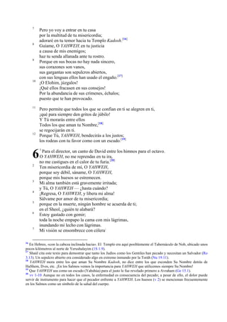 7

8

9

10

11

12

6
2

3
4
5
6

7

16

Pero yo voy a entrar en tu casa
por la multitud de tu misericordia;
adoraré en tu temor hacia tu Templo Kadosh.[16]
Guíame, O YAHWEH, en tu justicia
a causa de mis enemigos;
haz tu senda allanada ante tu rostro.
Porque en sus bocas no hay nada sincero,
sus corazones son vanos,
sus gargantas son sepulcros abiertos,
con sus lenguas ellos han usado el engaño.[17]
¡O Elohim, júzgalos!
¡Qué ellos fracasen en sus consejos!
Por la abundancia de sus crímenes, échalos;
puesto que te han provocado.
Pero permite que todos los que se confían en ti se alegren en ti,
¡qué para siempre den gritos de júbilo!
Y Tú morarás entre ellos
Todos los que aman tu Nombre,[18]
se regocijarán en ti.
Porque Tú, YAHWEH, bendecirás a los justos;
los rodeas con tu favor como con un escudo.[19]
1

Para el director, un canto de David entre los himnos para el octavo.
O YAHWEH, no me reprendas en tu ira,
no me castigues en el calor de tu furia.[20]
Ten misericordia de mí, O YAHWEH,
porque soy débil, sáname, O YAHWEH,
porque mis huesos se estremecen.
Mi alma también está gravemente irritada;
y Tú, O YAHWEH — ¿hasta cuándo?
¡Regresa, O YAHWEH, y libera mi alma!
Sálvame por amor de tu misericordia;
porque en la muerte, ningún hombre se acuerda de ti;
en el Sheol, ¿quién te alabará?
Estoy gastado con gemir;
toda la noche empapo la cama con mis lágrimas,
inundando mi lecho con lágrimas.
Mi visión se ensombrece con cólera;

En Hebreo, «con la cabeza inclinada hacia». El Templo era aquí posiblemente el Tabernáculo de Nob, ubicado unos
pocos kilómetros al norte de Yerushalayim (1S 1.9).
17
Shaúl cita este texto para demostrar que tanto los Judíos como los Gentiles han pecado y necesitan un Salvador (Ro
3.13). Un sepulcro abierto era considerado algo en extremo inmundo por la Toráh (Nu 19.11).
18
YAHWEH mora entre los que aman Su Nombre Kadosh, no dice entre los que esconden Su Nombre detrás de
HaShem, D-os, etc. ¡En los Salmos vemos la importancia para YAHWEH que utilicemos siempre Su Nombre!
19
Que YAHWEH sea como un escudo (Yahshúa) para el justo le fue revelado primero a Avraham (Ge 15.1).
20
vv 1-10 Aunque no en todos los casos, la enfermedad es consecuencia del pecado; a pesar de ello, el dolor puede
servir de instrumento para hacer que el pecador enfrente a YAHWEH. Los huesos (v 2) se mencionan frecuentemente
en los Salmos como un símbolo de la salud del cuerpo.

 