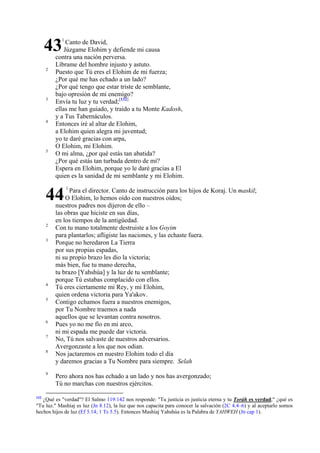 43
2

3

4

5

1

Canto de David,
Júzgame Elohim y defiende mi causa
contra una nación perversa.
Líbrame del hombre injusto y astuto.
Puesto que Tú eres el Elohim de mi fuerza;
¿Por qué me has echado a un lado?
¿Por qué tengo que estar triste de semblante,
bajo opresión de mi enemigo?
Envía tu luz y tu verdad;[132]
ellas me han guiado, y traído a tu Monte Kadosh,
y a Tus Tabernáculos.
Entonces iré al altar de Elohim,
a Elohim quien alegra mi juventud;
yo te daré gracias con arpa,
O Elohim, mi Elohim.
O mi alma, ¿por qué estás tan abatida?
¿Por qué estás tan turbada dentro de mí?
Espera en Elohim, porque yo le daré gracias a El
quien es la sanidad de mi semblante y mi Elohim.

44
2
3

4
5

6
7
8

9

132

1

Para el director. Canto de instrucción para los hijos de Koraj. Un maskil;
O Elohim, lo hemos oído con nuestros oídos;
nuestros padres nos dijeron de ello –
las obras que hiciste en sus días,
en los tiempos de la antigüedad.
Con tu mano totalmente destruiste a los Goyim
para plantarlos; afligiste las naciones, y las echaste fuera.
Porque no heredaron La Tierra
por sus propias espadas,
ni su propio brazo les dio la victoria;
más bien, fue tu mano derecha,
tu brazo [Yahshúa] y la luz de tu semblante;
porque Tú estabas complacido con ellos.
Tú eres ciertamente mi Rey, y mi Elohim,
quien ordena victoria para Ya'akov.
Contigo echamos fuera a nuestros enemigos,
por Tu Nombre traemos a nada
aquellos que se levantan contra nosotros.
Pues yo no me fío en mi arco,
ni mi espada me puede dar victoria.
No, Tú nos salvaste de nuestros adversarios.
Avergonzaste a los que nos odian.
Nos jactaremos en nuestro Elohim todo el día
y daremos gracias a Tu Nombre para siempre. Selah
Pero ahora nos has echado a un lado y nos has avergonzado;
Tú no marchas con nuestros ejércitos.

¿Qué es "verdad"? El Salmo 119:142 nos responde: "Tu justicia es justicia eterna y tu Toráh es verdad;" ¿qué es
"Tu luz." Mashíaj es luz (Jn 8.12), la luz que nos capacita para conocer la salvación (2C 4.4–6) y al aceptarlo somos
hechos hijos de luz (Ef 5.14; 1 Ts 5.5). Entonces Mashíaj Yahshúa es la Palabra de YAHWEH (Jn cap 1).

 