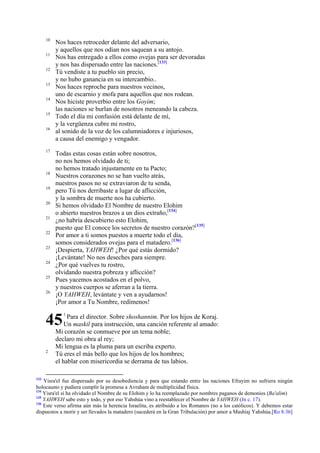 10
11
12
13
14
15
16

17

18
19
20
21
22
23
24
25
26

Nos haces retroceder delante del adversario,
y aquellos que nos odian nos saquean a su antojo.
Nos has entregado a ellos como ovejas para ser devoradas
y nos has dispersado entre las naciones.[133]
Tú vendiste a tu pueblo sin precio,
y no hubo ganancia en su intercambio..
Nos haces reproche para nuestros vecinos,
uno de escarnio y mofa para aquellos que nos rodean.
Nos hiciste proverbio entre los Goyim;
las naciones se burlan de nosotros meneando la cabeza.
Todo el día mi confusión está delante de mí,
y la vergüenza cubre mi rostro,
al sonido de la voz de los calumniadores e injuriosos,
a causa del enemigo y vengador.
Todas estas cosas están sobre nosotros,
no nos hemos olvidado de ti;
no hemos tratado injustamente en tu Pacto;
Nuestros corazones no se han vuelto atrás,
nuestros pasos no se extraviaron de tu senda,
pero Tú nos derribaste a lugar de aflicción,
y la sombra de muerte nos ha cubierto.
Si hemos olvidado El Nombre de nuestro Elohim
o abierto nuestros brazos a un dios extraño,[134]
¿no habría descubierto esto Elohim,
puesto que El conoce los secretos de nuestro corazón?[135]
Por amor a ti somos puestos a muerte todo el día,
somos considerados ovejas para el matadero.[136]
¡Despierta, YAHWEH! ¿Por qué estás dormido?
¡Levántate! No nos deseches para siempre.
¿Por qué vuelves tu rostro,
olvidando nuestra pobreza y aflicción?
Pues yacemos acostados en el polvo,
y nuestros cuerpos se aferran a la tierra.
¡O YAHWEH, levántate y ven a ayudarnos!
¡Por amor a Tu Nombre, redímenos!

45
2

133

1

Para el director. Sobre shoshannim. Por los hijos de Koraj.
Un maskil para instrucción, una canción referente al amado:
Mi corazón se conmueve por un tema noble;
declaro mi obra al rey;
Mi lengua es la pluma para un escriba experto.
Tú eres el más bello que los hijos de los hombres;
el hablar con misericordia se derrama de tus labios.

Yisra'el fue dispersado por su desobediencia y para que estando entre las naciones Efrayim no sufriera ningún
holocausto y pudiera cumplir la promesa a Avraham de multiplicidad física.
134
Yisra'el sí ha olvidado el Nombre de su Elohim y lo ha reemplazado por nombres paganos de demonios (Ba'alim)
135
YAHWEH sabe esto y todo, y por eso Yahshúa vino a reestablecer el Nombre de YAHWEH (Jn c. 17).
136
Este verso afirma aún más la herencia Israelita, es atribuido a los Romanos (no a los católicos). Y debemos estar
dispuestos a morir y ser llevados la matadero (sucederá en la Gran Tribulación) por amor a Mashíaj Yahshúa.[Ro 8:36]

 