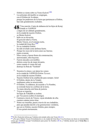 9

Elohim se sienta sobre su Trono Kadosh.[148]
Los príncipes del pueblo se congregan,
con el Elohim de Avraham;
porque los poderosos de la tierra que pertenecen a Elohim,
han sido grandemente exaltados.

48
2

3
4
5
6
7

1

Una canción. Canto de alabanza de los hijos de Koraj:
Grande es YAHWEH
y digno de ser alabado grandemente,
en la ciudad de nuestro Elohim,
su Monte Kadosh.
bello en su elevación,
El goza de toda La Tierra,
Monte Tziyon, en el extremo norte,
la ciudad del Gran Rey.[149]
En su ciudadela Elohim
ha sido revelado como defensa fuerte.
Porque los reyes de la tierra unen sus fuerzas;
juntos avanzan.
Ellos vieron y fueron llenos de consternación;
aterrorizados, ellos huyeron.
Fueron atacados con temblor,
dolores como los de mujer de parto,
como cuando el viento del este
destruye la flota de "Tarshish"

.

8

9
10

11

12
13
14

148

Nosotros lo oímos y así ahora los vemos
en la ciudad de YAHWEH-Elohim Tzevaot,
en la ciudad de nuestro Elohim.
Nuestro Elohim la ha establecido para siempre. Selah
O Elohim, dentro de tu Templo
meditamos sobre tu misericordia.
O Elohim, Tu alabanza, de acuerdo a Tu Nombre,
se extiende hasta los confines de la tierra.
Tu mano derecha está llena de justicia.
Tziyon se regocije,
las hijas de Yahudáh se exulten.
por Tus juicios [sobre el enemigo].
Caminen a través de Tziyon, vayan alrededor de ella;
cuenten cuántas torres tiene.
Noten sus murallas, pasen a través de sus ciudadelas,
para que puedan decirlo a las generaciones venideras,
que así es Elohim, nuestro Elohim, para siempre;
El nos guiará eternamente.

El Brit Hadashah afirma que Yahshúa está sentado sobre este Trono (He 8.1).
¿Por qué el Monte Tziyon (Yerushalayim) es «la ciudad del Gran Rey»? Las Escrituras nos dicen en innumerables
versos que YAHWEH escogió Yerushalayim para poner Su Nombre (1R 8), y Yahshúa declaró que el Gran Rey es
YAHWEH (Mt 5.35).
149

 