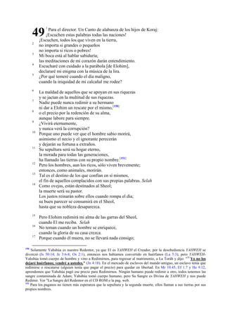 49
2
3
4
5

6
7
8
9
10

11

12
13
14

15
16
17

150

1

Para el director. Un Canto de alabanza de los hijos de Koraj:
¡Escuchen estas palabras todas las naciones!
¡Escuchen, todos los que viven en la tierra,
no importa si grandes o pequeños
no importa si ricos o pobres!
Mi boca está al hablar sabiduría;
las meditaciones de mi corazón darán entendimiento.
Escucharé con cuidado a la parábola [de Elohim],
declararé mi enigma con la música de la lira.
¿Por qué temeré cuando el día maligno,
cuando la iniquidad de mi calcañal me rodee?
La maldad de aquellos que se apoyan en sus riquezas
y se jactan en la multitud de sus riquezas.
Nadie puede nunca redimir a su hermano
ni dar a Elohim un rescate por el mismo,[150]
o el precio por la redención de su alma,
aunque labore para siempre.
¿Vivirá eternamente,
y nunca verá la corrupción?
Porque uno puede ver que el hombre sabio morirá,
asimismo el necio y el ignorante perecerán
y dejarán su fortuna a extraños.
Su sepultura será su hogar eterno,
la morada para todas las generaciones,
ha llamado las tierras con su propio nombre.[151]
Pero los hombres, aun los ricos, sólo viven brevemente;
entonces, como animales, morirán.
Tal es el destino de los que confían en sí mismos,
el fin de aquellos complacidos con sus propias palabras. Selah
Como ovejas, están destinados al Sheol;
la muerte será su pastor.
Los justos reinarán sobre ellos cuando rompa el día;
su buen parecer se consumirá en el Sheol,
hasta que su nobleza desaparezca.

Pero Elohim redimirá mi alma de las garras del Sheol,
cuando El me reciba. Selah
No teman cuando un hombre se enriquece,
cuando la gloria de su casa crezca.
Porque cuando él muera, no se llevará nada consigo;

Solamente Yahshúa es nuestro Redentor, ya que El es YAHWEH el Creador, por la desobediencia YAHWEH se
divorció (Is 50:14; Je 3:6-8; Os 2:1), entonces nos habíamos convertido en huérfanos (La 5:3), pero YAHWEHYahshúa tomó cuerpo de hombre y vino a Redimirnos, para regresar al matrimonio, a La Toráh y dijo: "18 Yo no los
dejaré huérfanos; vendré a ustedes." (Jn 4:18). En el mercado de esclavos del mundo antiguo, un esclavo tenía que
redimirse o rescatarse (alguien tenía que pagar el precio) para quedar en libertad. En Mr 10.45, Ef 1.7 y He 9.12,
aprendemos que Yahshúa pagó ese precio para Redimirnos. Ningún humano puede redimir a otro, todos tenemos las
sangre contaminada de Adam; Yahshúa tomó cuerpo humano, pero Su Sangre es Divina de YAHWEH y nos puede
Redimir. Ver "La Sangre del Redentor en el CD ROM o la pag. web.
151
Para los paganos no tienen más esperanza que la sepultura y la segunda muerte, ellos llaman a sus tierras por sus
propios nombres.

 