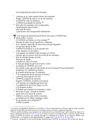 estoy desgastado por todos mis enemigos.
8
9
10

7
2
3
4
5

6

7
8

9

10
11
12

21

¡Aléjense de mí, todos ustedes obreros de iniquidad!
Porque YAHWEH ha oído la voz de mis lamentos,
YAHWEH ha oído mis plegarias,
YAHWEH ha aceptado mi oración.[21]
Qué todos mis enemigos sean avergonzados,
completamente aterrorizados;
ellos sean devueltos
y gravemente sean avergonzados rápidamente.
1

Una shiggayon [lamentación] de David, que cantó a YAHWEH por
Kush el Ben –Yemini:
O YAHWEH mi Elohim, en ti he confiado.[22]
Sálvame de todos mis perseguidores, y libérame;
de lo contrario, agarrarán mi alma como león que despedaza
sin que haya quien me libre
YAHWEH mi Elohim, si yo he causado esto,
si hay injusticia en mis manos,
si he pagado con maldad al que me pagó con el bien,
entonces que yo perezca vacío por causa de mis enemigos.
Que mi enemigo persiga mi alma
hasta que me atrape,
y pisotee mi vida en la tierra;
sí, deja que ponga mi gloria en el polvo. Selah
¡Levántate, O YAHWEH, en tu ira!
Sé exaltado en las más extremos límites de mis enemigos;[Yisra'el Redimido]
Despiértate, O YAHWEH mi Elohim;
de acuerdo al decreto que Tú ordenaste.
Y la congregación de las naciones te alcance;
y por esta causa regreses a lo alto.
YAHWEH, juzgará a las naciones,
júzgame, YAHWEH, conforme a mi justicia
y de acuerdo a la integridad que hay en mí.
La maldad de los perversos llegue a su fin,
y Tú dirigirás al justo;
O Elohim, que examinas los corazones y reinas.
Mi ayuda es justa, viniendo de Elohim,
quien salva a los rectos de corazón.
Elohim es un juez justo, fuerte y paciente;
un Elohim que no inflige venganza a diario.
Si una persona no se arrepiente,[23]
El afila su espada.

La oración acompañada de obediencia a la Toráh (vv 9-10) es la prescripción, no sólo para sanar el cuerpo, sino para
fortalecer el alma débil, de manera que sean los enemigos quienes se turben y tengan que marcharse.
22
David escribió este Salmo como respuesta a las calumnias de los que declaraban que estaba tratando de matar al rey
Shaúl y apoderarse del trono (1S 24.9–11). En vez de tomar el asunto en sus propias manos y regresar el golpe, David
clamó a YAHWEH por justicia. La respuesta adecuada a la calumnia es la oración, no la venganza, debido a que
YAHWEH dice: « la venganza es Mí responsabilidad, Yo pagaré» (Ro 12.19; De 32.35, 36; He 10.30).
23
Teshuvah.- arrepentirse es volverse del pecado totalmente hacia YAHWEH, un vuelco de 180º en dirección opuesta.

 