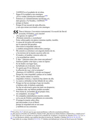 5
6

7

YAHWEH es el ayudador de mi alma.
Pague El la maldad a mis enemigos.
¡En tu verdad, destrúyelos totalmente![165]
Entonces yo voluntariamente sacrificaré a ti;
daré gracias a Tu Nombre, YAHWEH,[166]
porque es bueno.
Porque El me rescató de toda aflicción,
y mis ojos miran con triunfo a mis enemigos.

55
2
3

4
5
6
7
8
9
10
11
12

13
14
15

165

1

Para el director. Con música instrumental. Un maskil de David:
¡Escucha, O Elohim, a mi oración!
¡No ignores mi súplica![167]
¡Préstame atención, y escúchame!
Estoy sobrecogido con pánico mientras medito, tiemblo.
A causa de los gritos del enemigo,
por la opresión del pecador;
ellos traen la iniquidad sobre mí
y estaban amargamente enfurecidos conmigo.
Mi corazón se estremece con angustia dentro de mí,
y los terrores de la muerte cayeron sobre mí.
El miedo y el temblor vinieron sobre mí,
y la oscuridad me cubrió.
Y dije: "¡Quisiera tener alas como una paloma!"
Entonces podría volar lejos y estar en reposo.
Sí, he huido a un lugar lejos,
he habitado en el desierto. Selah
Yo quería que El me librara de
la aflicción de ruaj y de la tormenta."
¡Destruye, O YAHWEH, y divide sus lenguas!
Porque he visto iniquidad y peleas en la ciudad.
Día y noche rodean sus muros;
iniquidad y tristeza, e injusticia hay dentro de ella.
La usura y artimañas no han faltado de sus calles.
Porque no fue un enemigo el que me insultó;
si hubiera sido, lo hubiera soportado.
No fue mi adversario quien me trató con desprecio;
si hubiera sido, me hubiera podido esconder.
Pero fuiste tú, un hombre de mi propia clase,
mi compañero, mi amigo.[168]
En compañía endulzábamos nuestra comida;
en la casa de Elohim caminábamos en concordia.
El ponga la muerte sobre ellos;
que desciendan vivos al Sheol;
porque la iniquidad está en sus casas
y también en sus corazones.

Proverbios 26.27 advierte que los que causan problemas y aflicción cosecharán problemas.
¡Dar gracias al Nombre de YAHWEH y Halelu-YAH! ¿Qué dices tú, Halelu-Hashem o Halelu-D-os, o halelu-jzeus?
167
Este salmo tal vez se escribió en la época de la rebelión de Avshalom y la traición de Ahitofel (2S15–17). Los vv
12–14 son Mesiánicos debido a que también describen la traición de Yahudáh a Yahshúa (Mt 26.14–16, 20–25).
168
Aquí habla de su amigo Ahitofel (2 S 15.31). Y Yahshúa está hablando por la boca de David acerca de Yahudáh.
166

 