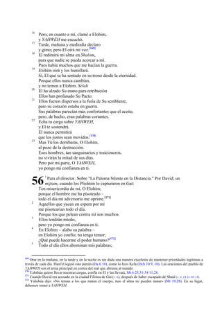 16
17
18

19

20
21

22

23

Pero, en cuanto a mí, clamé a Elohim,
y YAHWEH me escuchó.
Tarde, mañana y mediodía declaro
y gimo; pero El oirá mi voz.[169]
El redimirá mi alma en Shalom,
para que nadie se pueda acercar a mí.
Pues había muchos que me hacían la guerra.
Elohim oirá y los humillará.
Sí, El que se ha sentado en su trono desde la eternidad.
Porque ellos nunca cambian,
y no temen a Elohim. Selah
El ha alzado Su mano para retribución
Ellos han profanado Su Pacto.
Ellos fueron dispersos a la furia de Su semblante,
pero su corazón estaba en guerra.
Sus palabras parecían más confortantes que el aceite,
pero, de hecho, eran palabras cortantes.
Echa tu carga sobre YAHWEH,
y El te sostendrá.
El nunca permitirá
que los justos sean movidos.[170]
Mas Tú los derribarás, O Elohim,
al pozo de la destrucción.
Esos hombres, tan sanguinarios y traicioneros,
no vivirán la mitad de sus días.
Pero por mi parte, O YAHWEH,
yo pongo mi confianza en ti.

56
2

3
4

5

169

1

Para el director. Sobre "La Paloma Silente en la Distancia." Por David; un
mijtam, cuando los Plishtim lo capturaron en Gat:
Ten misericordia de mí, O Elohim;
porque el hombre me ha pisoteado –
todo el día mi adversario me oprime.[171]
Aquellos que yacen en espera por mí
me pisotearían todo el día.
Porque los que pelean contra mí son muchos.
Ellos tendrán miedo,
pero yo pongo mi confianza en ti.
En Elohim – alabo su palabra –
en Elohim yo confío; no tengo temor;
¿Qué puede hacerme el poder humano?[172]
Todo el día ellos abominan mis palabras;

Orar en la mañana, en la tarde y en la noche es sin duda una manera excelente de mantener prioridades legítimas a
través de cada día. Dani'el siguió este patrón (Da 6.10), como lo hizo Kefa (Hch 10.9, 10). Las oraciones del pueblo de
YAHWEH son el arma principal en contra del mal que abruma al mundo.
170
Yahshúa quiere llevar nuestras cargas, confía en El y las llevará, Mt 6:25,31-34 11:28.
171
Cuando David era acosado en la ciudad Filistea de Gat (v. 6), después de haber escapado de Shaúl (v. 2; 1S 21.10–15).
172
Yahshúa dijo: «No teman a los que matan el cuerpo, mas el alma no pueden matar» (Mt 10.28). En su lugar,
debemos temer a YAHWEH.

 