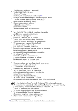 5

6
7

8
9
10
11

12

13

14
15
16

17

¡Despierta para ayudarme, y contempla!
Tú, YAHWEH-Elohei Tzevaot,
Elohim de Yisra'el,
levántate para castigar a todos los Goyim; [178]
no tengas misericordia de ninguno que obra iniquidad. Selah
Volverán al caer la noche, gruñendo como perros
mientras van alrededor de la ciudad.
Mira lo que arrojan por su boca,
qué espadas son sus labios,
[como ellos dicen a sí,]
"De todas formas nadie está escuchando."
Pero Tú, YAHWEH, te reirás de ellos hasta el reproche,
pondrás como nada a todos los Goyim.
Mi Fuerza, yo espero por ti;
porque Tú, O Elohim, eres mi fortaleza.
Elohim, quien me da misericordia, vendrá a mí;
Elohim me mostrará la venganza de mis enemigos.
No los mates, para que no olviden tu Toráh;
más bien, por tu poder dispérsalos;
pero derríbalos, YAHWEH, Mi Escudo,
por sus bocas pecaminosas con cada palabra de sus labios,
que sean entrampados por su orgullo,
por las maldiciones y falsedades que pronuncian.
En tu ira pon fin a ellos,
termínalos, ponles fin que sean no-más,
y déjales saber hasta los confines de la tierra
que Elohim es regidor en Ya'akov. Selah
Ellos regresarán al caer la noche gruñendo como perros
mientras van alrededor de la ciudad.
Andan errantes, buscando comida,
acechando toda la noche si no se sacian.
Pero en cuanto a mí, cantaré de tu fortaleza;
en la mañana cantaré a voces de tu misericordia.
Porque Tú eres mi fortaleza,
un refugio en el día de mi aflicción.
Mi Fuerza, cantaré alabanzas a ti, O Elohim,
porque Elohim es mi fortaleza, Elohim, quien me da misericordia.

60
2
3

178

1

Para el director. Sobre "Lirios de Testimonio." Un mijtam de David para
enseñar acerca de cuando él peleó con Aram-Naharayim y con Aram-Tzovah,
y Yoav regresó y mató a 12,000 de Edom en el Valle de la Sal:
Elohim Tú nos rechazaste, nos destruiste,
Tú estabas airado, aun has tenido piedad de nosotros.
Tú hiciste temblar La Tierra, la cuarteaste;
ahora repara sus grietas porque se desmorona;
Hiciste que tu pueblo sufriera tiempos duros,

Esto y el v 8 es una profecía para el milenio donde todos los Goyim serán destruidos.

 