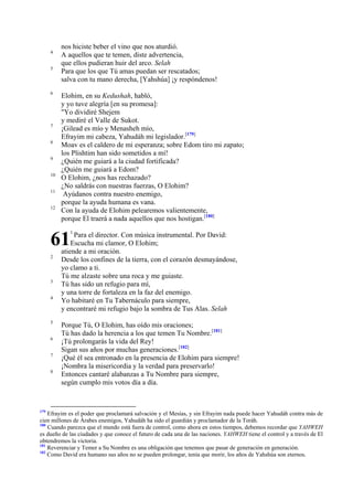 4
5

6

7
8
9
10
11
12

nos hiciste beber el vino que nos aturdió.
A aquellos que te temen, diste advertencia,
que ellos pudieran huir del arco. Selah
Para que los que Tú amas puedan ser rescatados;
salva con tu mano derecha, [Yahshúa] ¡y respóndenos!
Elohim, en su Kedushah, habló,
y yo tuve alegría [en su promesa]:
"Yo dividiré Shejem
y mediré el Valle de Sukot.
¡Gilead es mío y Menasheh mío,
Efrayim mi cabeza, Yahudáh mi legislador.[179]
Moav es el caldero de mi esperanza; sobre Edom tiro mi zapato;
los Plishtim han sido sometidos a mí!
¿Quién me guiará a la ciudad fortificada?
¿Quién me guiará a Edom?
O Elohim, ¿nos has rechazado?
¿No saldrás con nuestras fuerzas, O Elohim?
Ayúdanos contra nuestro enemigo,
porque la ayuda humana es vana.
Con la ayuda de Elohim pelearemos valientemente,
porque El traerá a nada aquellos que nos hostigan.[180]

61
2

3
4

5
6
7
8

179

1

Para el director. Con música instrumental. Por David:
Escucha mi clamor, O Elohim;
atiende a mi oración.
Desde los confines de la tierra, con el corazón desmayándose,
yo clamo a ti.
Tú me alzaste sobre una roca y me guiaste.
Tú has sido un refugio para mí,
y una torre de fortaleza en la faz del enemigo.
Yo habitaré en Tu Tabernáculo para siempre,
y encontraré mi refugio bajo la sombra de Tus Alas. Selah

Porque Tú, O Elohim, has oído mis oraciones;
Tú has dado la herencia a los que temen Tu Nombre.[181]
¡Tú prolongarás la vida del Rey!
Sigan sus años por muchas generaciones.[182]
¡Qué él sea entronado en la presencia de Elohim para siempre!
¡Nombra la misericordia y la verdad para preservarlo!
Entonces cantaré alabanzas a Tu Nombre para siempre,
según cumplo mis votos día a día.

Efrayim es el poder que proclamará salvación y el Mesías, y sin Efrayim nada puede hacer Yahudáh contra más de
cien millones de Árabes enemigos, Yahudáh ha sido el guardián y proclamador de la Toráh.
180
Cuando parezca que el mundo está fuera de control, como ahora en estos tiempos, debemos recordar que YAHWEH
es dueño de las ciudades y que conoce el futuro de cada una de las naciones. YAHWEH tiene el control y a través de El
obtendremos la victoria.
181
Reverenciar y Temer a Su Nombre es una obligación que tenemos que pasar de generación en generación.
182
Como David era humano sus años no se pueden prolongar, tenía que morir, los años de Yahshúa son eternos.

 