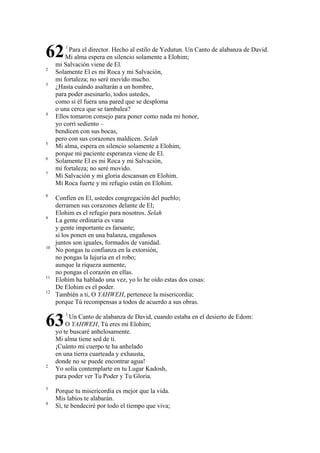 62
2
3

4

5
6
7

8

9

10

11
12

Para el director. Hecho al estilo de Yedutun. Un Canto de alabanza de David.
Mi alma espera en silencio solamente a Elohim;
mi Salvación viene de El.
Solamente El es mi Roca y mi Salvación,
mi fortaleza; no seré movido mucho.
¿Hasta cuándo asaltarán a un hombre,
para poder asesinarlo, todos ustedes,
como si él fuera una pared que se desploma
o una cerca que se tambalea?
Ellos tomaron consejo para poner como nada mi honor,
yo corrí sediento –
bendicen con sus bocas,
pero con sus corazones maldicen. Selah
Mi alma, espera en silencio solamente a Elohim,
porque mi paciente esperanza viene de El.
Solamente El es mi Roca y mi Salvación,
mi fortaleza; no seré movido.
Mi Salvación y mi gloria descansan en Elohim.
Mi Roca fuerte y mi refugio están en Elohim.
Confíen en El, ustedes congregación del pueblo;
derramen sus corazones delante de El;
Elohim es el refugio para nosotros. Selah
La gente ordinaria es vana
y gente importante es farsante;
si los ponen en una balanza, engañosos
juntos son iguales, formados de vanidad.
No pongas tu confianza en la extorsión,
no pongas la lujuria en el robo;
aunque la riqueza aumente,
no pongas el corazón en ellas.
Elohim ha hablado una vez, yo lo he oído estas dos cosas:
De Elohim es el poder.
También a ti, O YAHWEH, pertenece la misericordia;
porque Tú recompensas a todos de acuerdo a sus obras.

63
2

3
4

1

1

Un Canto de alabanza de David, cuando estaba en el desierto de Edom:
O YAHWEH, Tú eres mi Elohim;
yo te buscaré anhelosamente.
Mi alma tiene sed de ti.
¡Cuánto mi cuerpo te ha anhelado
en una tierra cuarteada y exhausta,
donde no se puede encontrar agua!
Yo solía contemplarte en tu Lugar Kadosh,
para poder ver Tu Poder y Tu Gloria.
Porque tu misericordia es mejor que la vida.
Mis labios te alabarán.
Sí, te bendeciré por todo el tiempo que viva;

 