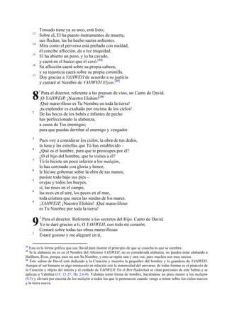 Tensado tiene ya su arco, está listo;
Sobre el, El ha puesto instrumentos de muerte,
sus flechas, las ha hecho saetas ardientes.
Mira como el perverso está preñado con maldad,
él concibe aflicción, da a luz iniquidad.
El ha abierto un pozo, y lo ha cavado,
y caerá en el hueco que él cavó.[24]
Su aflicción caerá sobre su propia cabeza,
y su injusticia caerá sobre su propia coronilla.
Doy gracias a YAHWEH de acuerdo a su justicia
y cantaré al Nombre de YAHWEH Elyon.[25]

13
14
15
16
17

8

1

2

3
4
5
6
7
8
9

9
2

24

Para el director, referente a las prensas de vino, un Canto de David.
¡O YAHWEH! ¡Nuestro Elohim![26]
¡Qué maravilloso es Tu Nombre en toda la tierra!
¡tu esplendor es exaltado por encima de los cielos!
De las bocas de los bebés e infantes de pecho
has perfeccionado la alabanza,
a causa de Tus enemigos;
para que puedas derribar al enemigo y vengador.
Pues voy a considerar los cielos, la obra de tus dedos,
la luna y las estrellas que Tú has establecido –
¿Qué es el hombre, para que te preocupes por él?
¿O el hijo del hombre, que lo visites a él?
Tú lo hiciste un poco inferior a los malajim,
lo has coronado con gloria y honor,
le hiciste gobernar sobre la obra de tus manos,
pusiste todo bajo sus pies –
ovejas y todos los bueyes,
sí, las reses en el campo,
las aves en el aire, los peces en el mar,
toda criatura que surca las sendas de los mares.
¡YAHWEH! ¡Nuestro Elohim! ¡Qué maravilloso
es Tu Nombre por toda la tierra!
1

Para el director. Referente a los secretos del Hijo. Canto de David.
Yo te daré gracias a ti, O YAHWEH, con todo mi corazón.
Contaré sobre todas tus obras maravillosas
Estaré gozoso y me alegraré en ti,

Esta es la forma gráfica que usa David para ilustrar el principio de que se cosecha lo que se siembra.
Si la alabanza no es en el Nombre del Altísimo YAHWEH, no es considerada alabanza, no puedes estar alabando a
HaShem, D-os, porque esos no son Su Nombre, y esto se repite una y otra vez, pero muchos son muy necios.
26
Este salmo de David está dedicado a la Creación y muestra la pequeñez del hombre y la grandeza de YAHWEH.
Aunque el ser humano es algo minúsculo en relación con la inmensidad del universo, de todas formas es el pináculo de
la Creación y objeto del interés y el cuidado de YAHWEH. En el Brit Hadashah se citan porciones de este Salmo y se
aplican a Yahshúa (1C 15.27; He 2.6-8). Yahshúa tomó forma de hombre, haciéndose un poco menor a los malajim
(8.5) y elevará por encima de los malajim a todos los que le pertenecen cuando venga a reinar sobre los cielos nuevos
y la tierra nueva.
25

 